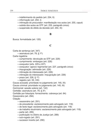 ÍNDICE TEMÁTICO____________________________________________________________359359
	 – indeferimento do pedido (art. 254, II)
	 – informação (art. 254, I)
	 – intimação do procurador: manifestação nos autos (art. 255, caput)
	 – subida dos autos ao STF (art. 255, parágrafo único)
	 – suspensão do efeito da decisão (art. 254, III)
B
Busca: formalidade (art. 120)
C
Carta de sentença (art. 347)
	 – assinatura (art. 79, § 1º)
Carta rogatória
	 – cumprimento: devolução ao STF (art. 229)
	 – cumprimento: embargos (art. 228)
	 – exequatur (arts. 225 e 227)
	 – exequatur: agravo regimental (art. 227, parágrafo único)
	 – impugnação: admissão (art. 226)
	 – intimação do interessado (art. 226)
	 – intimação do interessado: impugnação (art. 226)
	 – prazo (art. 226, § 1º)
	 – registro (art. 55, VIII)
Causa avocada: prioridade no julgamento (art. 145, IX)
Causa criminal: prioridade no julgamento (art. 145, III)
Cerimonial: sessão solene (art. 142)
Certidão: assinatura (art. 79, § 3º)
Certidão por fotocópia: fornecimento: cobrança (art. 64)
Cessionário (art. 294)
Citação
	 – cessionário (art. 291)
	 – de precedente: esclarecimento pelo advogado (art. 118)
	 – de texto legal: esclarecimento pelo advogado (art. 118)
	 – de trabalho doutrinário: esclarecimento pelo advogado (art. 118)
	 – parte (art. 289)
	 – publicação no Diário da Justiça (art. 289)
	 – sub-rogado (art. 291)
	 – sucessor incerto (art. 290)
 