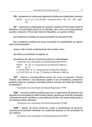 REGIMENTO INTERNO DO STF____________________________________________________________36
XIV – apresentar em mesa para julgamento os feitos que independam de pauta;
RISTF:	 art. 83, § 1º, I, II e III (QO – remessa ao Pleno – HC – CC – ED – AgR –
AI).
XV¹ – determinar a instauração de inquérito a pedido do Procurador-Geral da
República, da autoridade policial ou do ofendido, bem como o seu arquivamento,
quando o requerer o Procurador-Geral da República, ou quando verificar:
a) a existência manifesta de causa excludente da ilicitude do fato;
b) a existência manifesta de causa excludente da culpabilidade do agente,
salvo inimputabilidade;
c) que o fato narrado evidentemente não constitui crime;
d) extinta a punibilidade do agente; ou
e) ausência de indícios mínimos de autoria ou materialidade.
	 1
Atualizado com a introdução da Emenda Regimental 44/2011.
RISTF:	 art. 231, § 4º (requerimento do Ministério Público).
CPP:	 art. 18.
Lei 8.038/1990: art. 3º, I (requerimento do Ministério Público).
Lei 8.625/1993: art. 25 a art. 27 (funções do Ministério Público).
XVI¹ – assinar a correspondência oficial, em nome do Supremo Tribunal
Federal, nas matérias e nos processos sujeitos à sua competência jurisdicional,
podendo dirigir-se a qualquer autoridade pública, inclusive ao Chefe dos Poderes
da República.
1
Atualizado com a introdução da Emenda Regimental 7/1998.
XVII¹ – convocar audiência pública para ouvir o depoimento de pessoas com
experiência e autoridade em determinada matéria, sempre que entender necessário
o esclarecimento de questões ou circunstâncias de fato, com repercussão geral ou
de interesse público relevante.
1
Atualizado com a introdução da Emenda Regimental 29/2009.
XVIII¹ – decidir, de forma irrecorrível, sobre a manifestação de terceiros,
subscrita por procurador habilitado, em audiências públicas ou nos processos de
sua relatoria.
1
Atualizado com a introdução da Emenda Regimental 29/2009.
 