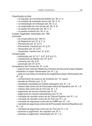 ÍNDICE TEMÁTICO____________________________________________________________360
Classificação do feito
	 – na arguição de inconstitucionalidade (art. 56, X, c)
	 – na exceção de suspeição de juiz (art. 56, X, b)
	 – na interposição de embargos (art. 56, X, a)
	 – na reclamação por erro de ata (art. 56, X, d)
	 – no pedido de execução (art. 56, X, f)
	 – no pedido incidente (art. 56, X, e)
Coação: ilegalidade: declaração (art. 199)
Comissão
	 – de Jurisprudência (art. 354-C)
	 – de Regimento (art. 27, § 1º, I)
	 – Permanente (art. 27, § 1º)
	 – Permanente: membro (art. 27, § 3º)
	 – Temporária (art. 27, § 2º)
	 – Temporária: membro (art. 27, § 4º)
Compensação
	 – distribuição (art. 67, § 1º, § 2º, § 5º e § 11)
	 – impedimento do Relator (art. 67, § 3º)
	 – momento (art. 68, § 3º)
	 – prevenção (art. 67, § 4º)
Competência das Turmas (art. 9º, I a III)
– ação em que mais da metade dos membros do tribunal de origem estejam
impedidos ou sejam interessados (art. 9º, I, g)
	– ação em que todos os membros da magistratura sejam interessados (art.
9º, I, g)
	 – conhecimento da causa ou de incidente (art. 10, caput)
	 – decisão do Plenário (art. 11, II)
	 – extradição requisitada por Estado estrangeiro (art. 9º, I, h)
	 – habeas data contra ato do Procurador-Geral da República (art. 9º, I, f)
	 – habeas data contra ato do TCU (art. 9º, I, f)
	 – julgamento de recurso ordinário (art. 9º, II)
	 – julgamento em recurso extraordinário (art. 9º, III)
	 – mandado de injunção contra ato de Tribunal Superior (art. 9º, I, e)
	 – mandado de injunção contra ato do TCU (art. 9º, I, e)
	 – mandado de segurança contra ato do CNMP (art. 9º, I, d)
	– mandado de segurança contra ato do Procurador-Geral da República (art.
9°, I, d)
	 – mandado de segurança contra ato do TCU (art. 9°, I, d)
	 – processo e julgamento: ato originário (art. 9º, I)
	 – processo e julgamento: reclamação (art. 9º, I, c)
 