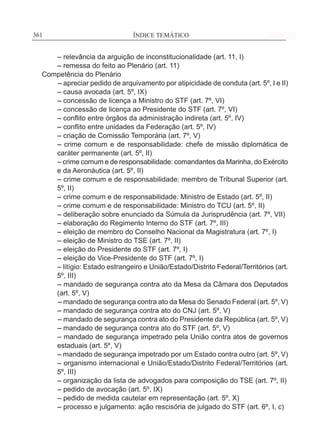 ÍNDICE TEMÁTICO____________________________________________________________361361
	 – relevância da arguição de inconstitucionalidade (art. 11, I)
	 – remessa do feito ao Plenário (art. 11)
Competência do Plenário
– apreciar pedido de arquivamento por atipicidade de conduta (art. 5º, I e II)
	 – causa avocada (art. 5º, IX)
	 – concessão de licença a Ministro do STF (art. 7º, VI)
	 – concessão de licença ao Presidente do STF (art. 7º, VI)
	 – conflito entre órgãos da administração indireta (art. 5º, IV)
	 – conflito entre unidades da Federação (art. 5º, IV)
	 – criação de Comissão Temporária (art. 7º, V)
	– crime comum e de responsabilidade: chefe de missão diplomática de
caráter permanente (art. 5º, II)
	– crime comum e de responsabilidade: comandantes da Marinha, do Exército
e da Aeronáutica (art. 5º, II)
	– crime comum e de responsabilidade: membro de Tribunal Superior (art.
5º, II)
	 – crime comum e de responsabilidade: Ministro de Estado (art. 5º, II)
	 – crime comum e de responsabilidade: Ministro do TCU (art. 5º, II)
	 – deliberação sobre enunciado da Súmula da Jurisprudência (art. 7º, VII)
	 – elaboração do Regimento Interno do STF (art. 7º, III)
	 – eleição de membro do Conselho Nacional da Magistratura (art. 7º, I)
	 – eleição de Ministro do TSE (art. 7º, II)
	 – eleição do Presidente do STF (art. 7º, I)
	 – eleição do Vice-Presidente do STF (art. 7º, I)
	– litígio: Estado estrangeiro e União/Estado/Distrito Federal/Territórios (art.
5º, III)
	– mandado de segurança contra ato da Mesa da Câmara dos Deputados
(art. 5º, V)
– mandado de segurança contra ato da Mesa do Senado Federal (art. 5º, V)
	 – mandado de segurança contra ato do CNJ (art. 5º, V)
– mandado de segurança contra ato do Presidente da República (art. 5º, V)
	 – mandado de segurança contra ato do STF (art. 5º, V)
	– mandado de segurança impetrado pela União contra atos de governos
estaduais (art. 5º, V)
	 – mandado de segurança impetrado por um Estado contra outro (art. 5º, V)
	– organismo internacional e União/Estado/Distrito Federal/Territórios (art.
5º, III)
	 – organização da lista de advogados para composição do TSE (art. 7º, II)
	 – pedido de avocação (art. 5º, IX)
	 – pedido de medida cautelar em representação (art. 5º, X)
	 – processo e julgamento: ação rescisória de julgado do STF (art. 6º, I, c)
 