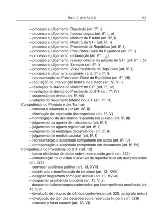 ÍNDICE TEMÁTICO____________________________________________________________362
	 – processo e julgamento: Deputado (art. 5º, I)
	 – processo e julgamento: habeas corpus (art. 6º, I, a)
	 – processo e julgamento: Ministro de Estado (art. 5º, I)
	 – processo e julgamento: Ministro do STF (art. 5º, I)
	 – processo e julgamento: Presidente da República (art. 5º, I)
	 – processo e julgamento: Procurador-Geral da República (art. 5º, I)
	 – processo e julgamento: reclamação (art. 6º, I, g)
	 – processo e julgamento: revisão criminal de julgado do STF (art. 6º, I, b)
	 – processo e julgamento: Senador (art. 5º, I)
	 – processo e julgamento: Vice-Presidente da República (art. 5º, I)
	 – processo e julgamento originário (arts. 5º e 6º, I)
	 – representação do Procurador-Geral da República (art. 5º, VII)
	 – requisição de intervenção federal no Estado (art. 5º, VIII)
	 – resolução de dúvida de Ministro do STF (art. 7º, IV)
	 – resolução de dúvida do Presidente do STF (art. 7º, IV)
	 – suspensão de direito (art. 5º, VI)
	 – votação do Regimento Interno do STF (art. 7º, III)
Competência do Plenário e das Turmas
	 – censura e adversão a juiz (art. 8º, II)
	 – eliminação de expressão desrespeitosa (art. 8º, V)
	 – homologação de desistência requerida em sessão (art. 8º, III)
	 – julgamento de agravo de instrumento (art. 8º, I)
	 – julgamento de agravo regimental (art. 8º, I)
	 – julgamento de embargos declaratórios (art. 8º, I)
	 – julgamento de medida cautelar (art. 8º, I)	
	 – representação a autoridade competente em autos (art. 8º, IV)
	 – representação a autoridade competente em documento (art. 8º, IV)
Competência do Presidente do STF (art. 13)
	 – banco eletrônico de dados sobre repercussão geral (art. 329)
	– comunicação de questão suscetível de reproduzir-se em múltiplos feitos
(art. 328)
	 – convocar audiência pública (art. 13, XVII)
	 – decidir sobre manifestação de terceiros (art. 13, XVIII)
	 – designar magistrado como juiz auxiliar (art. 13, XVI-A)
	 – despachar assistência judiciária (art. 13, V, a)
	– despachar habeas corpus inadmissível por incompetência manifesta (art.
13, V, d)
	 – devolução de recurso de idêntica controvérsia (art. 328, parágrafo único)
	 – divulgação do teor das decisões sobre repercussão geral (art. 329)
	 – executar e fazer cumprir (art. 13, VI)
 