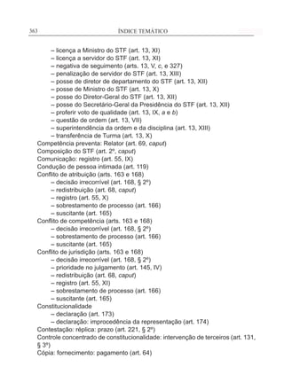 ÍNDICE TEMÁTICO____________________________________________________________363363
	 – licença a Ministro do STF (art. 13, XI)
	 – licença a servidor do STF (art. 13, XI)
	 – negativa de seguimento (arts. 13, V, c, e 327)
	 – penalização de servidor do STF (art. 13, XIII)
	 – posse de diretor de departamento do STF (art. 13, XII)
	 – posse de Ministro do STF (art. 13, X)
	 – posse do Diretor-Geral do STF (art. 13, XII)
	 – posse do Secretário-Geral da Presidência do STF (art. 13, XII)
	 – proferir voto de qualidade (art. 13, IX, a e b)
	 – questão de ordem (art. 13, VII)
	 – superintendência da ordem e da disciplina (art. 13, XIII)
	 – transferência de Turma (art. 13, X)
Competência preventa: Relator (art. 69, caput)
Composição do STF (art. 2º, caput)
Comunicação: registro (art. 55, IX)
Condução de pessoa intimada (art. 119)
Conflito de atribuição (arts. 163 e 168)
	 – decisão irrecorrível (art. 168, § 2º)
	 – redistribuição (art. 68, caput)
	 – registro (art. 55, X)
	 – sobrestamento de processo (art. 166)
	 – suscitante (art. 165)
Conflito de competência (arts. 163 e 168)
	 – decisão irrecorrível (art. 168, § 2º)
	 – sobrestamento de processo (art. 166)
	 – suscitante (art. 165)
Conflito de jurisdição (arts. 163 e 168)
	 – decisão irrecorrível (art. 168, § 2º)
	 – prioridade no julgamento (art. 145, IV)
	 – redistribuição (art. 68, caput)
	 – registro (art. 55, XI)
	 – sobrestamento de processo (art. 166)
	 – suscitante (art. 165)
Constitucionalidade
	 – declaração (art. 173)
	 – declaração: improcedência da representação (art. 174)
Contestação: réplica: prazo (art. 221, § 2º)
Controle concentrado de constitucionalidade: intervenção de terceiros (art. 131,
§ 3º)
Cópia: fornecimento: pagamento (art. 64)
 