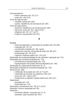 ÍNDICE TEMÁTICO____________________________________________________________364
Correspondência
	 – oficial: assinatura (art. 79, § 1º)
	 – prazo (art. 104, § 4º)
Crime de ação privada
	 – inquérito: queixa (art. 232)
	 – queixa: obediência a lei processual (art. 230)
Crime de ação pública
	 – denúncia: obediência a lei processual (art. 230)
	 – denúncia: prazo (art. 231, caput e § 5º)
	 – diligência (art. 231, § 1º a § 3º)
	 – inquérito: arquivamento (art. 231)
D
Decisão
	 – áudio de julgamento: composição de acórdão (arts. 93 e 96)
	 – cassação (art. 161, III)
	 – cumprimento imediato (art. 162, caput)
	 – julgamento conjunto: transcrição de áudio (art. 96, § 5º)
	 – proclamação (art. 135, § 2º)
	 – urgência: interesse público (art. 170, § 3º)
Declaração de constitucionalidade de ato normativo: aplicação (art. 101)
Declaração de inconstitucionalidade (art. 173)
	 – procedência da representação (art. 175)
	 – representação: Procurador-Geral da República (art. 169)
Declaração de suspensão de direito (art. 23, V)
Declaração incidental de inconstitucionalidade (art. 178)
Denúncia (art. 230)
	 – notificação de acusado (art. 233, § 1º e § 2º)
	 – notificação de acusado: por edital (art. 233, § 3º)
	 – prazo (art. 231, caput e § 5º)
	 – recebimento ou rejeição: sessão pública (art. 234, § 2º)
Depoimento
	 – gravação (art. 121)
	 – transcrição (art. 121)
Desempate: procedimento (art. 150, § 1º a § 3º)
Deserção: recurso: declaração (art. 65)
Despacho
	 – de Ministro Relator: execução (art. 21, II)
	 – saneador: ação rescisória (art. 261)
 