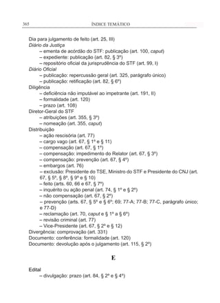 ÍNDICE TEMÁTICO____________________________________________________________365365
Dia para julgamento de feito (art. 25, III)
Diário da Justiça
	 – ementa de acórdão do STF: publicação (art. 100, caput)
	 – expediente: publicação (art. 82, § 3º)
	 – repositório oficial da jurisprudência do STF (art. 99, I)
Diário Oficial
	 – publicação: repercussão geral (art. 325, parágrafo único)
	 – publicação: retificação (art. 82, § 6º)
Diligência
	 – deficiência não imputável ao impetrante (art. 191, II)
	 – formalidade (art. 120)
	 – prazo (art. 108)
Diretor-Geral do STF
	 – atribuições (art. 355, § 3º)
	 – nomeação (art. 355, caput)
Distribuição
	 – ação rescisória (art. 77)
	 – cargo vago (art. 67, § 1º e § 11)
	 – compensação (art. 67, § 1º)
	 – compensação: impedimento do Relator (art. 67, § 3º)
	 – compensação: prevenção (art. 67, § 4º)
	 – embargos (art. 76)
– exclusão: Presidente do TSE, Ministro do STF e Presidente do CNJ (art.
67, § 5º, § 8º, § 9º e § 10)
	 – feito (arts. 60, 66 e 67, § 7º)
	 – inquérito ou ação penal (art. 74, § 1º e § 2º)
	 – não compensação (art. 67, § 2º)
– prevenção (arts. 67, § 5º e § 6º; 69; 77-A; 77-B; 77-C, parágrafo único;
e 77-D)
	 – reclamação (art. 70, caput e § 1º a § 6º)
	 – revisão criminal (art. 77)
	 – Vice-Presidente (art. 67, § 2º e § 12)
Divergência: comprovação (art. 331)
Documento: conferência: formalidade (art. 120)
Documento: devolução após o julgamento (art. 115, § 2º)
E
Edital
	 – divulgação: prazo (art. 84, § 2º e § 4º)
 