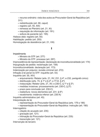 ÍNDICE TEMÁTICO____________________________________________________________368
– recurso ordinário: vista dos autos ao Procurador‑Geral da República (art.
311)
	 – redistribuição (art. 68, caput)
	 – registro (art. 55, XIII)
	 – remessa ao Plenário (art. 21, XI)
	 – requisição de informação (art. 191)
	 – soltura de paciente (art. 195)
Habeas data: registro (art. 55)
Habilitação: pedido (art. 293)
Homologação de desistência (art. 21, VIII)
I
Impedimento
	 – Ministro do STF (art. 277)
	 – Ministro do STF: processo (art. 287)
Improcedência de representação: declaração de inconstitucionalidade (art. 174)
Impugnação de pedido: reclamação (art. 159)
Inconstitucionalidade: declaração (art. 173)
Indenização por prejuízo: revisão criminal (art. 272)
Infração à lei penal no STF: inquérito (art. 43)
Inquérito (art. 55, XIV)
	 – arquivamento: Relator (arts. 21, XV, 231, § 4º, e 232, parágrafo único)
	 – distribuição (arts. 74, § 1º e § 2º, e 77-D, § 4º)
	 – instauração: Relator (arts. 21, XV, e 230-C, § 1º e § 2º)
	 – medidas invasivas: processamento (art. 230-C, § 2º)
	 – prazo para conclusão (art. 230-C)
	 – reabertura: novos elementos (art. 231, § 6º)
	 – recebimento: instância inferior (art. 230-A)
Inquérito administrativo (art. 45)
Interpretação de lei
	 – representação do Procurador-Geral da República (arts. 179 a 186)
	 – representação do Procurador-Geral da República: instrução (art. 180)
Interrogatório
	 – citação do acusado (art. 235)
	 – gravação (art. 121)
	 – intimação do Procurador-Geral da República (art. 235)
	 – transcrição (art. 121)
Intervenção de terceiro
 