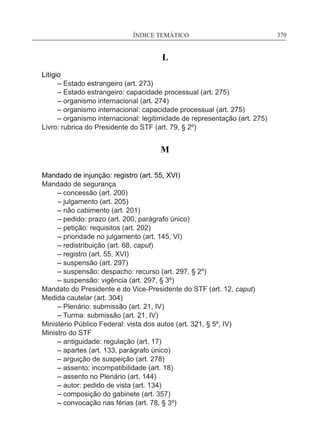 ÍNDICE TEMÁTICO____________________________________________________________370
L
Litígio
	 – Estado estrangeiro (art. 273)
	 – Estado estrangeiro: capacidade processual (art. 275)
	 – organismo internacional (art. 274)
	 – organismo internacional: capacidade processual (art. 275)
	 – organismo internacional: legitimidade de representação (art. 275)
Livro: rubrica do Presidente do STF (art. 79, § 2º)
M
Mandado de injunção: registro (art. 55, XVI)
Mandado de segurança
	 – concessão (art. 200)
	 – julgamento (art. 205)
	 – não cabimento (art. 201)
	 – pedido: prazo (art. 200, parágrafo único)
	 – petição: requisitos (art. 202)
	 – prioridade no julgamento (art. 145, VI)
	 – redistribuição (art. 68, caput)
	 – registro (art. 55, XVI)
	 – suspensão (art. 297)
	 – suspensão: despacho: recurso (art. 297, § 2º)
	 – suspensão: vigência (art. 297, § 3º)
Mandato do Presidente e do Vice-Presidente do STF (art. 12, caput)
Medida cautelar (art. 304)
	 – Plenário: submissão (art. 21, IV)
	 – Turma: submissão (art. 21, IV)
Ministério Público Federal: vista dos autos (art. 321, § 5º, IV)
Ministro do STF
	 – antiguidade: regulação (art. 17)
	 – apartes (art. 133, parágrafo único)
	 – arguição de suspeição (art. 278)
	 – assento: incompatibilidade (art. 18)
	 – assento no Plenário (art. 144)
	 – autor: pedido de vista (art. 134)
	 – composição do gabinete (art. 357)
	 – convocação nas férias (art. 78, § 3º)
 