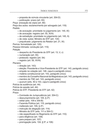 ÍNDICE TEMÁTICO____________________________________________________________372
	 – proposta de súmula vinculante (art. 354-D)
	 – publicação: prazo (art. 83)
Peça: anexação de cópia (art. 80)
Peça dos autos: esclarecimento por advogado (art. 118)
Pedido
	 – de avocação: prioridade no julgamento (art. 145, IX)
	 – de avocação: registro (art. 55, XVII)
	 – de extradição: prioridade no julgamento (art. 145, II)
	 – de vista: autos: Ministro do STF (art. 134)
	 – prejudicado: julgamento do Relator (art. 21, IX)
Perícia: formalidade (art. 120)
Pessoa intimada: condução (art. 119)
Petição
	 – despacho do Presidente do STF (art. 13, V, c)
	 – numeração (art. 55)
	 – protocolo: registro (art. 54)
	 – registro (art. 55, XVIII)
Plenário
	 – direção (art. 143)
	 – eleição: Presidente e Vice-Presidente do STF (art. 143, parágrafo único)
	 – empate na votação (art. 146, caput e parágrafo único)
	 – matéria constitucional (art. 143, parágrafo único)
	 – membro do Conselho Nacional da Magistratura (art. 143, parágrafo único)
	 – membro do TSE (art. 143, parágrafo único)
	 – quorum (arts. 40 e 143, caput e parágrafo único)
Polícia da audiência (art. 44)
Polícia da sessão (art. 44)
Polícia do STF: Presidente do STF (art. 42)
Prazo
	 – Comissão de Jurisprudência (art. 354-C)
	 – descumprimento (art. 105, § 3º)
	 – edital (arts. 109 e 354-B)
	 – Fazenda Pública (art. 110, parágrafo único)
	 – inalterado (art. 105, § 4º)
	 – instrução de alegação (art. 114)
	 – Ministro do STF (arts. 111 e 354-C)
	 – não especificado no Regimento do STF (art. 110)
	 – para diligência (art. 108)
	 – para preparo (art. 107)
	 – prorrogação (arts. 104, § 5º, e 106)
 