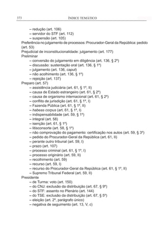 ÍNDICE TEMÁTICO____________________________________________________________373373
	 – redução (art. 106)
	 – servidor do STF (art. 112)
	 – suspensão (art. 105)
Preferência no julgamento de processos: Procurador-Geral da República: pedido
(art. 53)
Prejudicial de inconstitucionalidade: julgamento (art. 177)
Preliminar
	 – conversão do julgamento em diligência (art. 136, § 2º)
	 – discussão: sustentação oral (art. 136, § 1º)
	 – julgamento (art. 136, caput)
	 – não acolhimento (art. 136, § 1º)
	 – rejeição (art. 137)
Preparo (art. 57)
	 – assistência judiciária (art. 61, § 1º, II)
	 – causa de Estado estrangeiro (art. 61, § 2º)
	 – causa de organismo internacional (art. 61, § 2º)
	 – conflito de jurisdição (art. 61, § 1º, I)
	 – Fazenda Pública (art. 61, § 1º, II)
	 – habeas corpus (art. 61, § 1º, I)
	 – indispensabilidade (art. 59, § 1º)
	 – integral (art. 58)
	 – isenção (art. 61, § 1º)
	 – litisconsorte (art. 58, § 1º)
	 – não comprovação do pagamento: certificação nos autos (art. 59, § 3º)
	 – pedido do Procurador-Geral da República (art. 61, II)
	 – perante outro tribunal (art. 59, I)
	 – prazo (art. 107)
	 – processo criminal (art. 61, § 1º, I)
	 – processo originário (art. 59, II)
	 – recolhimento (art. 59)
	 – recurso (art. 59, I)
	 – recurso do Procurador-Geral da República (art. 61, § 1º, II)
	 – Supremo Tribunal Federal (art. 59, II)
Presidente
	 – de Turma: voto (art. 150)
	 – do CNJ: exclusão da distribuição (art. 67, § 9º)
	 – do STF: assento no Plenário (art. 144)
	 – do TSE: exclusão da distribuição (art. 67, § 5º)
	 – eleição (art. 2º, parágrafo único)
	 – negativa de seguimento (art. 13, V, c)
 