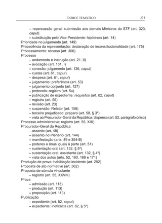 ÍNDICE TEMÁTICO____________________________________________________________374
– repercussão geral: submissão aos demais Ministros do STF (art. 323,
caput)
	 – substituição pelo Vice-Presidente: hipóteses (art. 14)
Prioridade no julgamento (art. 149)
Procedência da representação: declaração de inconstitucionalidade (art. 175)
Processamento: recurso (art. 306)
Processo
	 – andamento e instrução (art. 21, II)
	 – avocação (art. 161, I)
	 – conexão: julgamento (art. 126, caput)
	 – custas (art. 61, caput)
	 – despesa (art. 61, caput)
	 – julgamento: preferência (art. 53)
	 – julgamento conjunto (art. 127)
	 – protocolo: registro (art. 54)
	 – publicação de expediente: requisitos (art. 82, caput)
	 – registro (art. 55)
	 – revisão (art. 23)
	 – suspensão: Relator (art. 158)
	 – terceiro prejudicado: preparo (art. 58, § 3º)
– vista ao Procurador-Geral da República: dispensa (art. 52, parágrafo único)
Processo administrativo: registro (art. 55, XIX)
Procurador-Geral da República
	 – assento (art. 48)
	 – assento no Plenário (art. 144)
	 – manifestação (arts. 49 e 354-B)
	 – poderes e ônus iguais à parte (art. 51)
	 – sustentação oral (art. 132, § 5º)
	 – sustentação oral: assistente (art. 132, § 4º)
	 – vista dos autos (arts. 52, 160, 168 e 171)
Produção de prova: habilitação incidente (art. 292)
Proposta de ato normativo (art. 362)
Proposta de súmula vinculante
	 – registro (art. 55, XXVIII)
Prova
	 – admissão (art. 113)
	 – produção (art. 113)
	 – proposição (art. 113)
Publicação
	 – expediente (art. 82, caput)
	 – expediente: ineficácia (art. 82, § 5º)
 