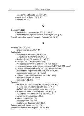 ÍNDICE TEMÁTICO____________________________________________________________375375
	 – expediente: retificação (art. 82, § 6º)
	 – oficial: retificação (art. 82, § 6º)
	 – recesso (art. 85)
Q
Queixa (art. 232)
	 – notificação do acusado (art. 233, § 1º e § 2º)
	 – recebimento ou rejeição: sessão pública (art. 234, § 2º)
Questão de ordem: apresentação ao Plenário (art. 21, III)
R
Recesso (art. 78, § 2°)
	 – feriado forense (art. 78, § 1º)
Reclamação
	 – competência de Turma (art. 9º, I, c)
	 – competência do Plenário (art. 6º, I, g)
	 – distribuição (art. 70, caput e § 1º a § 6º)
	 – instrução (art. 156, parágrafo único)
	 – interessado: garantia da decisão (art. 156, caput)
	 – interessado: preservação da competência do STF (art. 156, caput)
	 – julgamento feito pelo Relator (art. 161, parágrafo único)
	 – prioridade no julgamento (arts. 145, VII, e 149, III)
	 – procedência: efeito (art. 161, caput)
	 – Procurador-Geral da República (art. 156, caput)
	 – redistribuição (art. 68, caput)
	 – registro (art. 55, XX)
Recurso
	 – deserção por falta de preparo: declaração (art. 65)
	 – despacho do Presidente do STF (art. 13, V, c)
	 – do TSE: prioridade no julgamento (art. 145, V)
	 – expediente: nome dos advogados (art. 82, § 1º)
	 – expediente: substabelecimento (art. 82, § 2º)
	 – outro tribunal: preparo (art. 59, I)
	 – preparo integral (art. 58)
	 – processamento (art. 306)
	 – recolhimento do preparo (art. 59, I)
Recurso criminal: registro (art. 55, XXI)
Recurso de habeas data: registro (art. 55, XVI)
 