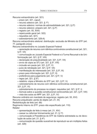ÍNDICE TEMÁTICO____________________________________________________________376
Recurso extraordinário (art. 321)
	 – prazo (art. 321, caput)
	 – recurso adesivo (art. 321, § 1º)
	 – recurso adesivo: normas de admissibilidade (art. 321, § 2º)
	 – recurso adesivo: preparo (art. 321, § 2º)
	 – registro (art. 55, XXII)
	 – repercussão geral (art. 322)
	 – requisitos (art. 321)
	 – sobrestamento (art. 328-A)
Recurso extraordinário eleitoral: distribuição: exclusão de Ministro do STF (art.
77, parágrafo único)
Recurso extraordinário no Juizado Especial Federal
– apreciação de recurso com idêntica controvérsia constitucional (art. 321,
§ 5º, VII)
– comunicação ao Juizado Especial Federal e à Turma Recursal e de Uni-
formização (art. 321, § 5º, VIII)
	 – declaração de prejudicalidade (art. 321, § 5º, VII)
	 – envio de cópia ao STJ (art. 321, § 5º, VIII)
	 – inclusão em pauta (art. 321, § 5º, V)
	 – juízo de retratação (art. 321, § 5º, VII)
	 – manifestação de interessado (art. 321, § 5º, III)
	 – prazo para informação (art. 321, § 5º, II)
	 – preferência para julgamento (art. 321, § 5º, V)
	 – regra (art. 321, § 5º)
	 – relatório: cópia a Ministro do STF (art. 321, § 5º, V)
– sobrestamento de recurso com idêntica controvérsia constitucional (art.
321, § 5º, VI)
	 – sobrestamento do processo na origem: requisitos (art. 321, § 5º, I)
	 – Súmula sobre a questão constitucional controvertida (art. 321, § 5º, VIII)
	 – vista dos autos ao MPF (art. 321, § 5º, IV)
Recurso ordinário em mandado de segurança: registro (art. 55, XVI)
Recurso prejudicado: perda de objeto (art. 21, IX)
Redistribuição de feito (art. 68)
Regimento Interno do STF: prazo não especificado (art. 110)
Relator
	 – apresentação de feito à mesa (art. 21, XIV)
	 – cassar ou reformar liminarmente (art. 21, § 1º)
– comunicação à Presidência do STF de matéria sobrestada ou de devo-
lução de autos (art. 21, § 4º)
– comunicação de questão suscetível de reproduzir-se em múltiplos feitos
(art. 328)
 