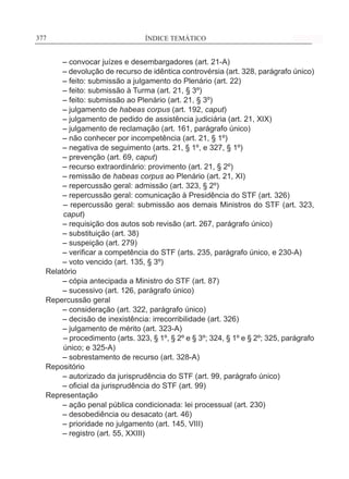 ÍNDICE TEMÁTICO____________________________________________________________377377
	 – convocar juízes e desembargadores (art. 21-A)
	 – devolução de recurso de idêntica controvérsia (art. 328, parágrafo único)
	 – feito: submissão a julgamento do Plenário (art. 22)
	 – feito: submissão à Turma (art. 21, § 3º)
	 – feito: submissão ao Plenário (art. 21, § 3º)
	 – julgamento de habeas corpus (art. 192, caput)
	 – julgamento de pedido de assistência judiciária (art. 21, XIX)
	 – julgamento de reclamação (art. 161, parágrafo único)
	 – não conhecer por incompetência (art. 21, § 1º)
	 – negativa de seguimento (arts. 21, § 1º, e 327, § 1º)
	 – prevenção (art. 69, caput)
	 – recurso extraordinário: provimento (art. 21, § 2º)
	 – remissão de habeas corpus ao Plenário (art. 21, XI)
	 – repercussão geral: admissão (art. 323, § 2º)
	 – repercussão geral: comunicação à Presidência do STF (art. 326)
– repercussão geral: submissão aos demais Ministros do STF (art. 323,
caput)
	 – requisição dos autos sob revisão (art. 267, parágrafo único)
	 – substituição (art. 38)
	 – suspeição (art. 279)
	 – verificar a competência do STF (arts. 235, parágrafo único, e 230-A)
	 – voto vencido (art. 135, § 3º)
Relatório
	 – cópia antecipada a Ministro do STF (art. 87)
	 – sucessivo (art. 126, parágrafo único)
Repercussão geral
	 – consideração (art. 322, parágrafo único)
	 – decisão de inexistência: irrecorribilidade (art. 326)
	 – julgamento de mérito (art. 323-A)
– procedimento (arts. 323, § 1º, § 2º e § 3º; 324, § 1º e § 2º; 325, parágrafo
único; e 325-A)
	 – sobrestamento de recurso (art. 328-A)
Repositório
	 – autorizado da jurisprudência do STF (art. 99, parágrafo único)
	 – oficial da jurisprudência do STF (art. 99)
Representação
	 – ação penal pública condicionada: lei processual (art. 230)
	 – desobediência ou desacato (art. 46)
	 – prioridade no julgamento (art. 145, VIII)
	 – registro (art. 55, XXIII)
 