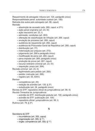 ÍNDICE TEMÁTICO____________________________________________________________378
Requerimento de advogado: tribuna (art. 124, parágrafo único)
Responsabilidade penal: autoridade coatora (art. 195)
Retirada dos autos pelo advogado (art. 86, caput)
Revisão
	 – absolvição de acusado (arts. 269, caput, e 271)
	 – ação penal originária (art. 23, III)
	 – ação rescisória (art. 23, I)
	 – admissão: condições (art. 263)
	 – alteração de classificação de infração (art. 269, caput)
	 – anulação de processo (art. 269, caput)
	 – audiência de requerente (art. 268, caput)
	 – audiência do Procurador-Geral da República (art. 268, caput)
	 – distribuição (art. 77)
	 – indenização por prejuízo (art. 272)
	 – julgamento (art. 268 e parágrafo único)
	 – modificação de pena (art. 269, caput)
	 – pena imposta (art. 269, parágrafo único)
	 – produção de prova (art. 267, caput)
	 – recurso ordinário criminal (art. 23, IV)
	 – requisição: prazo (art. 264)
Revisão criminal (art. 23, II)
	 – legitimidade para pedido (art. 265)
	 – pedido: instrução (art. 266)
	 – registro (art. 55, XXIV)
Revisor
	 – competência (art. 25)
	 – redação de acórdão (art. 135, § 3º)
	 – substituição (art. 24, parágrafo único)
Revista do STF: repositório oficial de jurisprudência (art. 99, II)
Revista Trimestral de Jurisprudência
	 – acórdão do STF: distribuição gratuita (art. 100, parágrafo único)
	 – acórdão do STF: publicação (art. 100)
	 – repositório oficial: jurisprudência (art. 99, I)
Rubrica (art. 79, § 3º)
S
Secretaria do STF
	 – incumbência (art. 355, caput)
	 – organização (art. 355, § 1°)
	 – órgão: competência (art. 355, § 1°)
 
