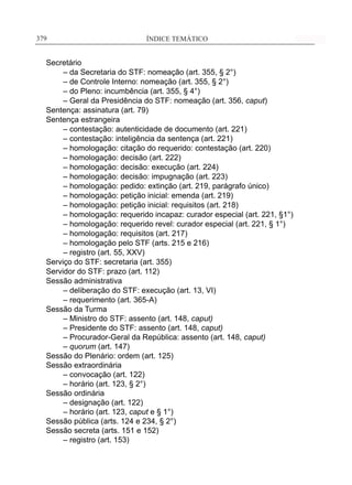ÍNDICE TEMÁTICO____________________________________________________________379379
Secretário
	 – da Secretaria do STF: nomeação (art. 355, § 2°)
	 – de Controle Interno: nomeação (art. 355, § 2°)
	 – do Pleno: incumbência (art. 355, § 4°)
	 – Geral da Presidência do STF: nomeação (art. 356, caput)	
Sentença: assinatura (art. 79)
Sentença estrangeira
	 – contestação: autenticidade de documento (art. 221)
	 – contestação: inteligência da sentença (art. 221)
	 – homologação: citação do requerido: contestação (art. 220)
	 – homologação: decisão (art. 222)
	 – homologação: decisão: execução (art. 224)
	 – homologação: decisão: impugnação (art. 223)
	 – homologação: pedido: extinção (art. 219, parágrafo único)
	 – homologação: petição inicial: emenda (art. 219)
	 – homologação: petição inicial: requisitos (art. 218)
	 – homologação: requerido incapaz: curador especial (art. 221, §1°)
	 – homologação: requerido revel: curador especial (art. 221, § 1°)
	 – homologação: requisitos (art. 217)
	 – homologação pelo STF (arts. 215 e 216)
	 – registro (art. 55, XXV)
Serviço do STF: secretaria (art. 355)
Servidor do STF: prazo (art. 112)
Sessão administrativa
	 – deliberação do STF: execução (art. 13, VI)
	 – requerimento (art. 365-A)
Sessão da Turma
	 – Ministro do STF: assento (art. 148, caput)
	 – Presidente do STF: assento (art. 148, caput)
	 – Procurador-Geral da República: assento (art. 148, caput)
	 – quorum (art. 147)
Sessão do Plenário: ordem (art. 125)
Sessão extraordinária
	 – convocação (art. 122)
	 – horário (art. 123, § 2°)
Sessão ordinária
	 – designação (art. 122)
	 – horário (art. 123, caput e § 1°)
Sessão pública (arts. 124 e 234, § 2°)
Sessão secreta (arts. 151 e 152)
	 – registro (art. 153)
 