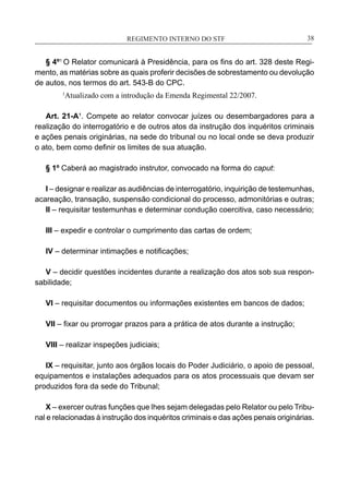 REGIMENTO INTERNO DO STF____________________________________________________________38
§ 4º1
O Relator comunicará à Presidência, para os fins do art. 328 deste Regi-
mento, as matérias sobre as quais proferir decisões de sobrestamento ou devolução
de autos, nos termos do art. 543-B do CPC.
1
Atualizado com a introdução da Emenda Regimental 22/2007.
Art. 21-A¹. Compete ao relator convocar juízes ou desembargadores para a
realização do interrogatório e de outros atos da instrução dos inquéritos criminais
e ações penais originárias, na sede do tribunal ou no local onde se deva produzir
o ato, bem como definir os limites de sua atuação.
§ 1º Caberá ao magistrado instrutor, convocado na forma do caput:
I – designar e realizar as audiências de interrogatório, inquirição de testemunhas,
acareação, transação, suspensão condicional do processo, admonitórias e outras;
II – requisitar testemunhas e determinar condução coercitiva, caso necessário;
III – expedir e controlar o cumprimento das cartas de ordem;
IV – determinar intimações e notificações;
V – decidir questões incidentes durante a realização dos atos sob sua respon-
sabilidade;
VI – requisitar documentos ou informações existentes em bancos de dados;
VII – fixar ou prorrogar prazos para a prática de atos durante a instrução;
VIII – realizar inspeções judiciais;
IX – requisitar, junto aos órgãos locais do Poder Judiciário, o apoio de pessoal,
equipamentos e instalações adequados para os atos processuais que devam ser
produzidos fora da sede do Tribunal;
X – exercer outras funções que lhes sejam delegadas pelo Relator ou pelo Tribu-
nal e relacionadas à instrução dos inquéritos criminais e das ações penais originárias.
 