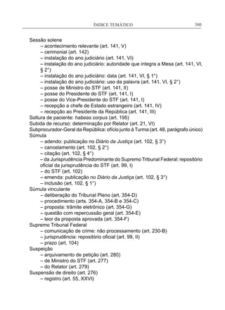 ÍNDICE TEMÁTICO____________________________________________________________380
Sessão solene
	 – acontecimento relevante (art. 141, V)
	 – cerimonial (art. 142)
	 – instalação do ano judiciário (art. 141, VI)
	 – instalação do ano judiciário: autoridade que integra a Mesa (art. 141, VI,
	 § 2°)
	 – instalação do ano judiciário: data (art. 141, VI, § 1°)
	 – instalação do ano judiciário: uso da palavra (art. 141, VI, § 2°)
	 – posse de Ministro do STF (art. 141, II)
	 – posse do Presidente do STF (art. 141, I)
	 – posse do Vice-Presidente do STF (art. 141, I)
	 – recepção a chefe de Estado estrangeiro (art. 141, IV)
	 – recepção ao Presidente da República (art. 141, III)
Soltura de paciente: habeas corpus (art. 195)
Subida de recurso: determinação por Relator (art. 21, VI)
Subprocurador-Geral da República: ofício junto à Turma (art. 48, parágrafo único)
Súmula
	 – adendo: publicação no Diário da Justiça (art. 102, § 3°) 
	 – cancelamento (art. 102, § 2°)
	 – citação (art. 102, § 4°)
– da Jurisprudência Predominante do Supremo Tribunal Federal: repositório
oficial da jurisprudência do STF (art. 99, I)
	 – do STF (art. 102)
	 – emenda: publicação no Diário da Justiça (art. 102, § 3°)
	 – inclusão (art. 102, § 1°)	
Súmula vinculante
	 – deliberação do Tribunal Pleno (art. 354-D)
	 – procedimento (arts. 354-A, 354-B e 354-C)
	 – proposta: trâmite eletrônico (art. 354-G)
	 – questão com repercussão geral (art. 354-E)
	 – teor da proposta aprovada (art. 354-F)
Supremo Tribunal Federal
	 – comunicação de crime: não processamento (art. 230-B)
	 – jurisprudência: repositório oficial (art. 99, II)
	 – prazo (art. 104)
Suspeição
	 – arquivamento de petição (art. 280)
	 – de Ministro do STF (art. 277)
	 – do Relator (art. 279)	 	
Suspensão de direito (art. 276)
	 – registro (art. 55, XXVI)
 