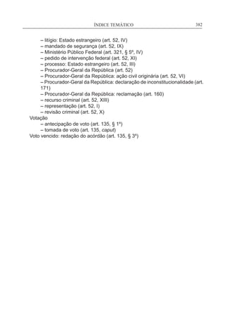 ÍNDICE TEMÁTICO____________________________________________________________382
	 – litígio: Estado estrangeiro (art. 52, IV)
	 – mandado de segurança (art. 52, IX)
	 – Ministério Público Federal (art. 321, § 5º, IV)
	 – pedido de intervenção federal (art. 52, XI)
	 – processo: Estado estrangeiro (art. 52, III)
	 – Procurador-Geral da República (art. 52)
	 – Procurador-Geral da República: ação civil originária (art. 52, VI)
	– Procurador-Geral da República: declaração de inconstitucionalidade (art.
171)
	 – Procurador-Geral da República: reclamação (art. 160)
	 – recurso criminal (art. 52, XIII)
	 – representação (art. 52, I)
	 – revisão criminal (art. 52, X)
Votação
	 – antecipação de voto (art. 135, § 1º)
	 – tomada de voto (art. 135, caput)
Voto vencido: redação do acórdão (art. 135, § 3º)
 