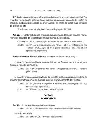 REGIMENTO INTERNO DO STF____________________________________________________________39
§ 2ºAs decisões proferidas pelo magistrado instrutor, no exercício das atribuições
previstas no parágrafo anterior, ficam sujeitas ao posterior controle do relator, de
ofício ou mediante provocação do interessado, no prazo de cinco dias contados
da ciência do ato.
1
Atualizado com a introdução da Emenda Regimental 36/2009.
Art. 22. O Relator submeterá o feito ao julgamento do Plenário, quando houver
relevante arguição de inconstitucionalidade ainda não decidida.
CF/1988:	 art. 52, X (comunicação ao Senado Federal: declaração incidental).
RISTF:	 art. 6º, II, a e b (julgamento pelo Pleno) – art. 11, I e II (remessa pela
Turma) – art. 83, caput e § 1º, II (pauta e dispensa) – art. 176 a art. 178
(processo e julgamento).
Parágrafo único. Poderá o Relator proceder na forma deste artigo:
a) quando houver matérias em que divirjam as Turmas entre si ou alguma
delas em relação ao Plenário.
RISTF:	 art. 7º, IV (julgamento pelo Pleno) – parágrafo único do art. 11 (remessa
pela Turma).
b) quando em razão da relevância da questão jurídica ou da necessidade de
prevenir divergência entre as Turmas, convier pronunciamento do Plenário.
RISTF:	 art. 34 (prevenir divergência: Comissão de Coordenação) – art. 103
(revisão de jurisprudência).
CPC:	 art. 555 com a redação da Lei 10.352/2001.
Seção III
DO REVISOR
Art. 23. Há revisão nos seguintes processos:
RISTF:	 art. 87, II (distribuição de cópia de relatório quando há revisão).
I – ação rescisória;
RISTF:	 art. 259 a art. 262 (processo e julgamento).
 