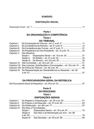 SUMÁRIO
DISPOSIÇÃO INICIAL
Disposição Inicial – art. 1° ........................................................................................ 11
Parte I
DA ORGANIZAÇÃO E COMPETÊNCIA
Título I
DO TRIBUNAL
Capítulo I: Da Composição do Tribunal – art. 2° a art. 4° .................................. 11
Capítulo II: Da Competência do Plenário – art. 5° a art. 8° ................................. 13
Capítulo III: Da Competência das Turmas – art. 9° a art. 11 ................................ 21
Capítulo IV: Do Presidente e do Vice-Presidente – art. 12 a art. 14 ...................... 25
Capítulo V: Dos Ministros:
	 Seção I:	 Disposições Gerais – art. 15 a art. 20 .......................... 31
	 Seção II:	 Do Relator – art. 21 a art. 22 ........................................ 33
	 Seção III:	 Do Revisor – art. 23 a art. 25 ....................................... 39
Capítulo VI: Das Comissões – art. 26 a art. 34 ................................................. 41	
Capítulo VII: Das Licenças, Substituições e Convocações – art. 35 a art. 41 .... 44
Capítulo VIII: Da Polícia do Tribunal – art. 42 a art. 45 ........................................ 46
Capítulo IX: Da Representação por Desobediência ou Desacato – art. 46
	 a art. 47 .......................................................................................... 47
Título II
DA PROCURADORIA-GERAL DA REPÚBLICA
Da Procuradoria-Geral da República – art. 48 a art. 53 ........................................ 47
Parte II
DO PROCESSO
Título I
DISPOSIÇÕES GERAIS
Capítulo I: Do Registro e Classificação – art. 54 a art. 56 ............................... 51
Capítulo II: Do Preparo e da Deserção – art. 57 a art. 65 ................................. 63
Capítulo III: Da Distribuição – art. 66 a art. 77 ................................................... 67
Capítulo IV: Dos Atos e Formalidades:
	 Seção I:	 Disposições Gerais – art. 78 a art. 87 ........................ 73
	 Seção II:	 Das Atas e da Reclamação por erro – art. 88
	 a art. 92 .......................................................................................... 79
	 Seção III:	 Das Decisões – art. 93 a art. 98 ................................. 80
 