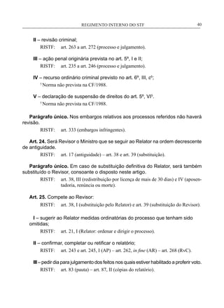 REGIMENTO INTERNO DO STF____________________________________________________________40
II – revisão criminal;
RISTF:	 art. 263 a art. 272 (processo e julgamento).
III – ação penal originária prevista no art. 5º, I e II;
RISTF:	 art. 235 a art. 246 (processo e julgamento).
IV – recurso ordinário criminal previsto no art. 6º, III, c5
;
5
Norma não prevista na CF/1988.
V – declaração de suspensão de direitos do art. 5º, VI5
.
5
Norma não prevista na CF/1988.
Parágrafo único. Nos embargos relativos aos processos referidos não haverá
revisão.
RISTF:	 art. 333 (embargos infringentes).
Art. 24. Será Revisor o Ministro que se seguir ao Relator na ordem decrescente
de antiguidade.
RISTF:	 art. 17 (antiguidade) – art. 38 e art. 39 (substituição).
Parágrafo único. Em caso de substituição definitiva do Relator, será também
substituído o Revisor, consoante o disposto neste artigo.
RISTF:	 art. 38, III (redistribuição por licença de mais de 30 dias) e IV (aposen-
tadoria, renúncia ou morte).
Art. 25. Compete ao Revisor:
RISTF:	 art. 38, I (substituição pelo Relator) e art. 39 (substituição do Revisor).
I – sugerir ao Relator medidas ordinatórias do processo que tenham sido
omitidas;
RISTF:	 art. 21, I (Relator: ordenar e dirigir o processo).
II – confirmar, completar ou retificar o relatório;
RISTF:	 art. 243 e art. 245, I (AP) – art. 262, in fine (AR) – art. 268 (RvC).
III– pedir dia para julgamento dos feitos nos quais estiver habilitado a proferir voto.
RISTF:	 art. 83 (pauta) – art. 87, II (cópias do relatório).
 