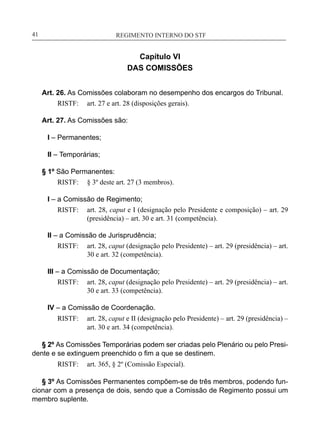 REGIMENTO INTERNO DO STF____________________________________________________________41
Capítulo VI
DAS COMISSÕES
Art. 26. As Comissões colaboram no desempenho dos encargos do Tribunal.
RISTF:	 art. 27 e art. 28 (disposições gerais).
Art. 27. As Comissões são:
I – Permanentes;
II – Temporárias;
§ 1º São Permanentes:
RISTF:	 § 3º deste art. 27 (3 membros).
I – a Comissão de Regimento;
RISTF:	 art. 28, caput e I (designação pelo Presidente e composição) – art. 29
(presidência) – art. 30 e art. 31 (competência).
II – a Comissão de Jurisprudência;
RISTF:	 art. 28, caput (designação pelo Presidente) – art. 29 (presidência) – art.
30 e art. 32 (competência).
III – a Comissão de Documentação;
RISTF:	 art. 28, caput (designação pelo Presidente) – art. 29 (presidência) – art.
30 e art. 33 (competência).
IV – a Comissão de Coordenação.
RISTF:	 art. 28, caput e II (designação pelo Presidente) – art. 29 (presidência) –
art. 30 e art. 34 (competência).
§ 2º As Comissões Temporárias podem ser criadas pelo Plenário ou pelo Presi-
dente e se extinguem preenchido o fim a que se destinem.
RISTF:	 art. 365, § 2º (Comissão Especial).
§ 3º As Comissões Permanentes compõem-se de três membros, podendo fun-
cionar com a presença de dois, sendo que a Comissão de Regimento possui um
membro suplente.
 