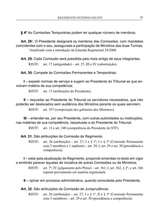 REGIMENTO INTERNO DO STF____________________________________________________________42
§ 4º As Comissões Temporárias podem ter qualquer número de membros.
Art. 28¹. O Presidente designará os membros das Comissões, com mandatos
coincidentes com o seu, assegurada a participação de Ministros das duas Turmas.
	 1
Atualizado com a introdução da Emenda Regimental 24/2008.
Art. 29. Cada Comissão será presidida pelo mais antigo de seus integrantes.
RISTF:	 art. 17 (antiguidade) – art. 37, III e IV (substituição).
Art. 30. Compete às Comissões Permanentes e Temporárias:
I – expedir normas de serviço e sugerir ao Presidente do Tribunal as que en-
volvam matéria de sua competência;
RISTF:	 art. 13 (atribuições do Presidente).
II – requisitar ao Presidente do Tribunal os servidores necessários, que não
poderão ser deslocados sem audiência dos Ministros perante os quais servirem;
RISTF:	 art. 357 (composição dos gabinetes dos Ministros).
III – entender-se, por seu Presidente, com outras autoridades ou instituições,
nas matérias de sua competência, ressalvada a do Presidente do Tribunal.
RISTF:	 art. 13 e art. 340 (competência do Presidente do STF).
Art. 31. São atribuições da Comissão de Regimento:
RISTF:	 art. 26 (atribuição) – art. 27, I e § 1º, I e § 3º (Comissão Permanente
com 3 membros e 1 suplente) – art. 28, I, art. 29 e art. 30 (presidência e
competência).
I – velar pela atualização do Regimento, propondo emendas no texto em vigor
e emitindo parecer àquelas de iniciativa de outras Comissões ou de Ministros;
RISTF:	 art. 7º, IV (julgamento pelo Pleno) – art. 361, I, art. 362, § 2º, e art. 366
(opinar previamente em matéria regimental).
II – opinar em processo administrativo, quando consultada pelo Presidente.
Art. 32. São atribuições da Comissão de Jurisprudência:
RISTF:	 art. 26 (atribuição) – art. 27, I e § 1º, II e § 3º (Comissão Permanente
com 3 membros) – art. 29 e art. 30 (presidência e competência).
 