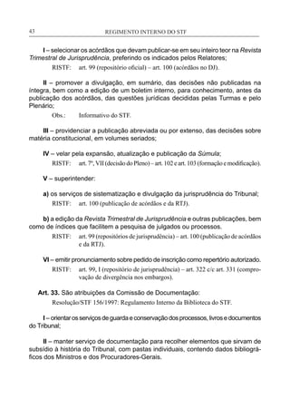 REGIMENTO INTERNO DO STF____________________________________________________________43
I – selecionar os acórdãos que devam publicar-se em seu inteiro teor na Revista
Trimestral de Jurisprudência, preferindo os indicados pelos Relatores;
RISTF:	 art. 99 (repositório oficial) – art. 100 (acórdãos no DJ).
II – promover a divulgação, em sumário, das decisões não publicadas na
íntegra, bem como a edição de um boletim interno, para conhecimento, antes da
publicação dos acórdãos, das questões jurídicas decididas pelas Turmas e pelo
Plenário;
Obs.:	 Informativo do STF.
III – providenciar a publicação abreviada ou por extenso, das decisões sobre
matéria constitucional, em volumes seriados;
IV – velar pela expansão, atualização e publicação da Súmula;
RISTF:	 art. 7º, VII (decisão do Pleno) – art. 102 eart. 103 (formação emodificação).
V – superintender:
a) os serviços de sistematização e divulgação da jurisprudência do Tribunal;
RISTF:	 art. 100 (publicação de acórdãos e da RTJ).
b) a edição da Revista Trimestral de Jurisprudência e outras publicações, bem
como de índices que facilitem a pesquisa de julgados ou processos.
RISTF:	 art. 99 (repositórios de jurisprudência) – art. 100 (publicação de acórdãos
e da RTJ).
VI – emitir pronunciamento sobre pedido de inscrição como repertório autorizado.
RISTF:	 art. 99, I (repositório de jurisprudência) – art. 322 c/c art. 331 (compro-
vação de divergência nos embargos).
Art. 33. São atribuições da Comissão de Documentação:
Resolução/STF 156/1997: Regulamento Interno da Biblioteca do STF.
I – orientarosserviçosdeguardaeconservaçãodosprocessos,livrosedocumentos
do Tribunal;
II – manter serviço de documentação para recolher elementos que sirvam de
subsídio à história do Tribunal, com pastas individuais, contendo dados bibliográ-
ficos dos Ministros e dos Procuradores-Gerais.
 