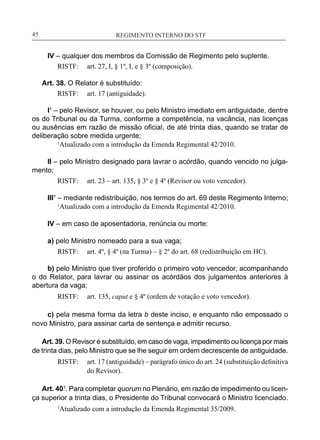 REGIMENTO INTERNO DO STF____________________________________________________________45
IV – qualquer dos membros da Comissão de Regimento pelo suplente.
RISTF:	 art. 27, I, § 1º, I, e § 3º (composição).
Art. 38. O Relator é substituído:
RISTF:	 art. 17 (antiguidade).
I¹ – pelo Revisor, se houver, ou pelo Ministro imediato em antiguidade, dentre
os do Tribunal ou da Turma, conforme a competência, na vacância, nas licenças
ou ausências em razão de missão oficial, de até trinta dias, quando se tratar de
deliberação sobre medida urgente;
	 1
Atualizado com a introdução da Emenda Regimental 42/2010.
II – pelo Ministro designado para lavrar o acórdão, quando vencido no julga-
mento;
RISTF:	 art. 23 – art. 135, § 3º e § 4º (Revisor ou voto vencedor).
III¹ – mediante redistribuição, nos termos do art. 69 deste Regimento Interno;
	 1
Atualizado com a introdução da Emenda Regimental 42/2010.
IV – em caso de aposentadoria, renúncia ou morte:
a) pelo Ministro nomeado para a sua vaga;
RISTF:	 art. 4º, § 4º (na Turma) – § 2º do art. 68 (redistribuição em HC).
b) pelo Ministro que tiver proferido o primeiro voto vencedor, acompanhando
o do Relator, para lavrar ou assinar os acórdãos dos julgamentos anteriores à
abertura da vaga;
RISTF:	 art. 135, caput e § 4º (ordem de votação e voto vencedor).
c) pela mesma forma da letra b deste inciso, e enquanto não empossado o
novo Ministro, para assinar carta de sentença e admitir recurso.
Art. 39. O Revisor é substituído, em caso de vaga, impedimento ou licença por mais
de trinta dias, pelo Ministro que se lhe seguir em ordem decrescente de antiguidade.
RISTF:	 art. 17 (antiguidade) – parágrafo único do art. 24 (substituição definitiva
do Revisor).
Art. 40¹. Para completar quorum no Plenário, em razão de impedimento ou licen-
ça superior a trinta dias, o Presidente do Tribunal convocará o Ministro licenciado.
1
Atualizado com a introdução da Emenda Regimental 35/2009.
 