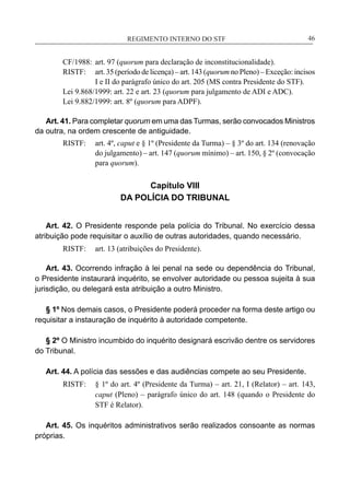 REGIMENTO INTERNO DO STF____________________________________________________________46
CF/1988:	 art. 97 (quorum para declaração de inconstitucionalidade).
RISTF:	 art. 35 (período de licença) – art. 143 (quorum no Pleno) – Exceção: incisos
I e II do parágrafo único do art. 205 (MS contra Presidente do STF).
Lei 9.868/1999: art. 22 e art. 23 (quorum para julgamento de ADI e ADC).
Lei 9.882/1999: art. 8º (quorum para ADPF).
Art. 41. Para completar quorum em uma das Turmas, serão convocados Ministros
da outra, na ordem crescente de antiguidade.
RISTF:	 art. 4º, caput e § 1º (Presidente da Turma) – § 3º do art. 134 (renovação
do julgamento) – art. 147 (quorum mínimo) – art. 150, § 2º (convocação
para quorum).
Capítulo VIII
DA POLÍCIA DO TRIBUNAL
Art. 42. O Presidente responde pela polícia do Tribunal. No exercício dessa
atribuição pode requisitar o auxílio de outras autoridades, quando necessário.
RISTF:	 art. 13 (atribuições do Presidente).
Art. 43. Ocorrendo infração à lei penal na sede ou dependência do Tribunal,
o Presidente instaurará inquérito, se envolver autoridade ou pessoa sujeita à sua
jurisdição, ou delegará esta atribuição a outro Ministro.
§ 1º Nos demais casos, o Presidente poderá proceder na forma deste artigo ou
requisitar a instauração de inquérito à autoridade competente.
§ 2º O Ministro incumbido do inquérito designará escrivão dentre os servidores
do Tribunal.
Art. 44. A polícia das sessões e das audiências compete ao seu Presidente.
RISTF:	 § 1º do art. 4º (Presidente da Turma) – art. 21, I (Relator) – art. 143,
caput (Pleno) – parágrafo único do art. 148 (quando o Presidente do
STF é Relator).
Art. 45. Os inquéritos administrativos serão realizados consoante as normas
próprias.
 