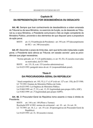 REGIMENTO INTERNO DO STF____________________________________________________________47
Capítulo IX
DA REPRESENTAÇÃO POR DESOBEDIÊNCIA OU DESACATO
Art. 46. Sempre que tiver conhecimento de desobediência a ordem emanada
do Tribunal ou de seus Ministros, no exercício da função, ou de desacato ao Tribu-
nal ou a seus Ministros, o Presidente comunicará o fato ao órgão competente do
Ministério Público, provendo-o dos elementos de que dispuser para a propositura
da ação penal.
RISTF:	 art. 13,VI (atribuição do Presidente) – art. 195 a art. 197 (descumprimento
de HC) – art. 340 (execução).
Art. 47. Decorrido o prazo de trinta dias, sem que tenha sido instaurada a ação
penal, o Presidente dará ciência ao Tribunal, em sessão secreta7
, para as provi-
dências que julgar necessárias.
7
Norma aplicada: art. 5º, LX (publicidade), c/c art. 93, IX e X (sessões reservadas
ou motivadas), da CF/1988.
RISTF:	 art. 151, II, a art. 153 (sessões administrativas).
Lei 8.625/1993: parágrafo único do art. 41 (responsabilidade penal).
Título II
DA PROCURADORIA-GERAL DA REPÚBLICA3
3
Atual competência: art. 103, VI, § 1º e § 4º (vide art. 127 a art. 130), da CF/1988.
LC 75/1993: Estatuto do Ministério Público da União.
Lei 8.625/1993: Lei Orgânica do Ministério Público.
Lei 9.868/1999: art. 2º, VI, e art. 13, IV (legitimidade para propor ADI e ADC).
Lei 9.882/1999: art. 2º(legitimidade para propor ADPF).
Art. 48. O Procurador-Geral da República toma assento à mesa à direita do
Presidente.
RISTF:	 art. 144 e art. 148 (Pleno e Turmas).
Resolução/STF 6/1982: normas do cerimonial – art. 10 – art. 14 e art. 18.
LC 75/1993: art. 18, I, a – art. 19 e art. 20 (prerrogativas do Procurador-Geral da
República).
Lei 8.625/1993: art. 41, XI (assento à mesa).
 
