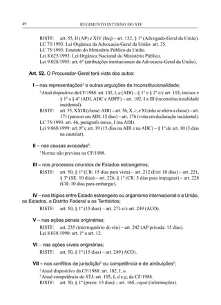 REGIMENTO INTERNO DO STF____________________________________________________________49
RISTF:	 art. 55, II (AP) e XIV (Inq) – art. 132, § 1º (Advogado-Geral da União).
LC 73/1993: Lei Orgânica da Advocacia-Geral da União: art. 35.
LC 75/1993: Estatuto do Ministério Público da União.
Lei 8.625/1993: Lei Orgânica Nacional do Ministério Público.
Lei 9.028/1995: art. 6º (atribuições institucionais da Advocacia-Geral da União).
Art. 52. O Procurador-Geral terá vista dos autos:
I – nas representações2
e outras arguições de inconstitucionalidade;
2
Atual dispositivo da CF/1988: art. 102, I, a (ADI) – § 1º e § 2º c/c art. 103, incisos e
§ 1º a § 4º (ADI, ADC e ADPF) – art. 102, I a III (inconstitucionalidade
incidental).
RISTF:	 art. 55, XXIII (classe:ADI) – art. 56, X, c, e XI (não se altera a classe) – art.
171 (parecer emADI: 15 dias) – art. 176 (vista em declaração incidental).
LC 75/1993: art. 46, parágrafo único, I (na ADI).
Lei 9.868/1999: art. 8º e art. 19 (15 dias na ADI e na ADC) – § 1º do art. 10 (3 dias
na cautelar).
II – nas causas avocadas5
;
5
Norma não prevista na CF/1988.
III – nos processos oriundos de Estados estrangeiros;
RISTF:	 art. 50, § 1º (CR: 15 dias para vista) – art. 212 (Ext: 10 dias) – art. 221,
§ 3º (SE: 10 dias) – art. 226, § 1º (CR: 5 dias para impugnar) – art. 228
(CR: 10 dias para embargar).
IV – nos litígios entre Estado estrangeiro ou organismo internacional e a União,
os Estados, o Distrito Federal e os Territórios;
RISTF:	 art. 50, § 1º (15 dias) – art. 273 c/c art. 249 (ACO).
V – nas ações penais originárias;
RISTF:	 art. 235 (interrogatório do réu) – art. 242 (AP privada: 15 dias).
Lei 8.038/1990: art. 1º a art. 12.
VI – nas ações cíveis originárias;
RISTF:	 art. 50, § 1º (15 dias) – art. 249 (ACO).
VII – nos conflitos de jurisdição2
ou competência e de atribuições3
;
2
Atual dispositivo da CF/1988: art. 102, I, o.
3
Atual competência do STJ: art. 105, I, d e g, da CF/1988.
RISTF:	 art. 50, § 1º (prazo: 15 dias) – art. 168, caput (informações).
 