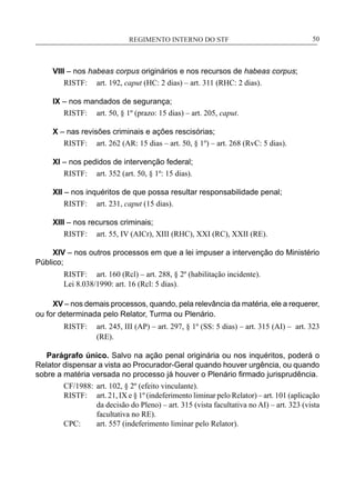REGIMENTO INTERNO DO STF____________________________________________________________50
VIII – nos habeas corpus originários e nos recursos de habeas corpus;
RISTF:	 art. 192, caput (HC: 2 dias) – art. 311 (RHC: 2 dias).
IX – nos mandados de segurança;
RISTF:	 art. 50, § 1º (prazo: 15 dias) – art. 205, caput.
X – nas revisões criminais e ações rescisórias;
RISTF:	 art. 262 (AR: 15 dias – art. 50, § 1º) – art. 268 (RvC: 5 dias).
XI – nos pedidos de intervenção federal;
RISTF:	 art. 352 (art. 50, § 1º: 15 dias).
XII – nos inquéritos de que possa resultar responsabilidade penal;
RISTF:	 art. 231, caput (15 dias).
XIII – nos recursos criminais;
RISTF:	 art. 55, IV (AICr), XIII (RHC), XXI (RC), XXII (RE).
XIV – nos outros processos em que a lei impuser a intervenção do Ministério
Público;
RISTF:	 art. 160 (Rcl) – art. 288, § 2º (habilitação incidente).
Lei 8.038/1990: art. 16 (Rcl: 5 dias).
XV – nos demais processos, quando, pela relevância da matéria, ele a requerer,
ou for determinada pelo Relator, Turma ou Plenário.
RISTF:	 art. 245, III (AP) – art. 297, § 1º (SS: 5 dias) – art. 315 (AI) – art. 323
(RE).
Parágrafo único. Salvo na ação penal originária ou nos inquéritos, poderá o
Relator dispensar a vista ao Procurador-Geral quando houver urgência, ou quando
sobre a matéria versada no processo já houver o Plenário firmado jurisprudência.
CF/1988:	 art. 102, § 2º (efeito vinculante).
RISTF:	 art. 21, IX e § 1º (indeferimento liminar pelo Relator) – art. 101 (aplicação
da decisão do Pleno) – art. 315 (vista facultativa no AI) – art. 323 (vista
facultativa no RE).
CPC:	 art. 557 (indeferimento liminar pelo Relator).
 