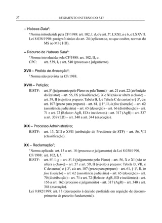 REGIMENTO INTERNO DO STF____________________________________________________________57
– Habeas Data6
:
6
Norma introduzida pela CF/1988: art. 102, I, d, c/c art. 5º, LXXI, a e b, e LXXVII.
Lei 8.038/1990: parágrafo único do art. 24 (aplicam-se, no que couber, normas do
MS ao MI e HD).
– Recurso de Habeas Data6
:
6
Norma introduzida pela CF/1988: art. 102, II, a.
CPC:	 art. 539, I, e art. 540 (processo e julgamento).
XVII – Pedido de Avocação5
;
5
Norma não prevista na CF/1988.
XVIII – Petição;
RISTF:	 art. 8º (julgamento pelo Pleno ou pela Turma) – art. 21 e art. 22 (atribuição
do Relator) – art. 56, IX (classificação), X e XI (não se altera a classe) –
art. 59, II (sujeito a preparo: Tabela B, I, e Tabela C de custas) e § 3º, c/c
art. 107 (prazo para preparo) – art. 61, § 1º, II, in fine (isenção) – art. 62
(assistência judiciária) – art. 65 (deserção) – art. 66 (distribuição) – art.
71 e art. 72 (Relator: AgR, ED e incidentes) – art. 317 (AgR) – art. 337
a art. 339 (ED) – art. 340 a art. 344 (execução).
XIX – Processo Administrativo;
RISTF:	 art. 13, XIII e XVII (atribuição do Presidente do STF) – art. 56, VII
(classificação).
XX – Reclamação7
;
7
Norma aplicada: art. 13 a art. 18 (processo e julgamento) da Lei 8.038/1990.
CF/1988:	 art. 102, I, l.
RISTF:	 art. 6º, I, g – art. 8º, I (julgamento pelo Pleno) – art. 56, X e XI (não se
altera a classe) – art. 57 e art. 59, II (sujeito a preparo: Tabela B, VII, e
C de custas) e § 3º, c/c art. 107 (prazo para preparo) – art. 61, § 1º, II, in
fine (isenção) – art. 62 (assistência judiciária) – art. 65 (deserção) – art.
70 (distribuição) – art. 71 e art. 72 (Relator: AgR, ED e incidentes) – art.
156 a art. 162 (processo e julgamento) – art. 317 (AgR) – art. 340 a art.
344 (execução).
Lei 9.882/1999: art. 13 (desrespeito à decisão proferida em arguição de descum-
primento de preceito fundamental).
 