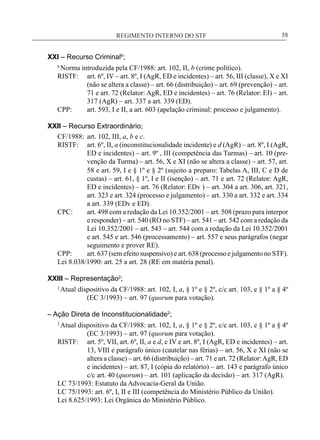 REGIMENTO INTERNO DO STF____________________________________________________________58
XXI – Recurso Criminal6
;
6
Norma introduzida pela CF/1988: art. 102, II, b (crime político).
RISTF:	 art. 6º, IV – art. 8º, I (AgR, ED e incidentes) – art. 56, III (classe), X e XI
(não se altera a classe) – art. 66 (distribuição) – art. 69 (prevenção) – art.
71 e art. 72 (Relator: AgR, ED e incidentes) – art. 76 (Relator: EI) – art.
317 (AgR) – art. 337 a art. 339 (ED).
CPP:	 art. 593, I e II, a art. 603 (apelação criminal: processo e julgamento).
XXII – Recurso Extraordinário;
CF/1988:	 art. 102, III, a, b e c.
RISTF:	 art. 6º, II, a (inconstitucionalidade incidente) e d (AgR) – art. 8º, I (AgR,
ED e incidentes) – art. 9º , III (competência das Turmas) – art. 10 (pre-
venção da Turma) – art. 56, X e XI (não se altera a classe) – art. 57, art.
58 e art. 59, I e § 1º e § 2º (sujeito a preparo: Tabelas A, III, C e D de
custas) – art. 61, § 1º, I e II (isenção) – art. 71 e art. 72 (Relator: AgR,
ED e incidentes) – art. 76 (Relator: EDv ) – art. 304 a art. 306, art. 321,
art. 323 e art. 324 (processo e julgamento) – art. 330 a art. 332 e art. 334
a art. 339 (EDv e ED).
CPC:	 art. 498 com a redação da Lei 10.352/2001 – art. 508 (prazo para interpor
e responder) – art. 540 (RO no STF) – art. 541 – art. 542 com a redação da
Lei 10.352/2001 – art. 543 – art. 544 com a redação da Lei 10.352/2001
e art. 545 e art. 546 (processamento) – art. 557 e seus parágrafos (negar
seguimento e prover RE).
CPP:	 art. 637 (sem efeito suspensivo) e art. 638 (processo e julgamento no STF).
Lei 8.038/1990: art. 25 a art. 28 (RE em matéria penal).
XXIII – Representação2
;
2
Atual dispositivo da CF/1988: art. 102, I, a, § 1º e § 2º, c/c art. 103, e § 1º a § 4º
(EC 3/1993) – art. 97 (quorum para votação).
– Ação Direta de Inconstitucionalidade2
;
2
Atual dispositivo da CF/1988: art. 102, I, a, § 1º e § 2º, c/c art. 103, e § 1º a § 4º
(EC 3/1993) – art. 97 (quorum para votação).
RISTF:	 art. 5º, VII, art. 6º, II, a e d, e IV e art. 8º, I (AgR, ED e incidentes) – art.
13, VIII e parágrafo único (cautelar nas férias) – art. 56, X e XI (não se
altera a classe) – art. 66 (distribuição) – art. 71 e art. 72 (Relator:AgR, ED
e incidentes) – art. 87, I (cópia do relatório) – art. 143 e parágrafo único
c/c art. 40 (quorum) – art. 101 (aplicação da decisão) – art. 317 (AgR).
LC 73/1993: Estatuto da Advocacia-Geral da União.
LC 75/1993: art. 6º, I, II e III (competência do Ministério Público da União).
Lei 8.625/1993: Lei Orgânica do Ministério Público.
 