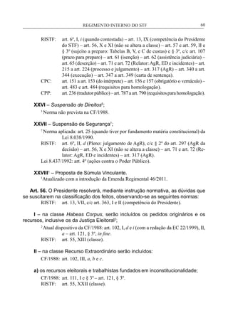 REGIMENTO INTERNO DO STF____________________________________________________________60
RISTF:	 art. 6º, I, i (quando contestada) – art. 13, IX (competência do Presidente
do STF) – art. 56, X e XI (não se altera a classe) – art. 57 e art. 59, II e
§ 3º (sujeito a preparo: Tabelas B, V, e C de custas) e § 3º, c/c art. 107
(prazo para preparo) – art. 61 (isenção) – art. 62 (assistência judiciária) –
art. 65 (deserção) – art. 71 e art. 72 (Relator:AgR, ED e incidentes) – art.
215 a art. 224 (processo e julgamento) – art. 317 (AgR) – art. 340 a art.
344 (execução) – art. 347 a art. 349 (carta de sentença).
CPC:	 art. 151 a art. 153 (do intérprete) – art. 156 e 157 (obrigatório o vernáculo) –
art. 483 e art. 484 (requisitos para homologação).
CPP:	 art.236(tradutorpúblico)–art.787aart.790(requisitosparahomologação).
XXVI – Suspensão de Direitos5
;
5
Norma não prevista na CF/1988.
XXVII – Suspensão de Segurança7
;
7
Norma aplicada: art. 25 (quando tiver por fundamento matéria constitucional) da
Lei 8.038/1990.
RISTF:	 art. 6º, II, d (Pleno: julgamento de AgR), c/c § 2º do art. 297 (AgR da
decisão) – art. 56, X e XI (não se altera a classe) – art. 71 e art. 72 (Re-
lator: AgR, ED e incidentes) – art. 317 (AgR).
Lei 8.437/1992: art. 4º (ações contra o Poder Público).
XXVIII1
– Proposta de Súmula Vinculante.
	 1
Atualizado com a introdução da Emenda Regimental 46/2011.
Art. 56. O Presidente resolverá, mediante instrução normativa, as dúvidas que
se suscitarem na classificação dos feitos, observando-se as seguintes normas:
RISTF:	 art. 13, VII, c/c art. 363, I e II (competência do Presidente).
I – na classe Habeas Corpus, serão incluídos os pedidos originários e os
recursos, inclusive os da Justiça Eleitoral2
;
2
Atual dispositivo da CF/1988: art. 102, I, d e i (com a redação da EC 22/1999), II,
a – art. 121, § 3º, in fine.
RISTF:	 art. 55, XIII (classe).
II – na classe Recurso Extraordinário serão incluídos:
CF/1988:	 art. 102, III, a, b e c.
a) os recursos eleitorais e trabalhistas fundados em inconstitucionalidade;
CF/1988:	 art. 111, I e § 3º– art. 121, § 3º.
RISTF:	 art. 55, XXII (classe).
 