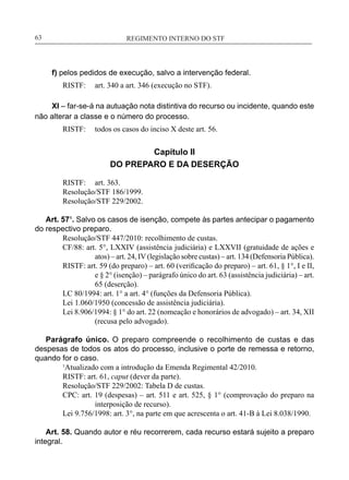 REGIMENTO INTERNO DO STF____________________________________________________________63
f) pelos pedidos de execução, salvo a intervenção federal.
RISTF:	 art. 340 a art. 346 (execução no STF).
XI – far-se-á na autuação nota distintiva do recurso ou incidente, quando este
não alterar a classe e o número do processo.
RISTF:	 todos os casos do inciso X deste art. 56.
Capítulo II
DO PREPARO E DA DESERÇÃO
RISTF:	 art. 363.
Resolução/STF 186/1999.
Resolução/STF 229/2002.
Art. 57¹. Salvo os casos de isenção, compete às partes antecipar o pagamento
do respectivo preparo.
	 Resolução/STF 447/2010: recolhimento de custas.
CF/88: art. 5°, LXXIV (assistência judiciária) e LXXVII (gratuidade de ações e
atos) – art. 24, IV (legislação sobre custas) – art. 134 (Defensoria Pública).
RISTF: art. 59 (do preparo) – art. 60 (verificação do preparo) – art. 61, § 1°, I e II,
e § 2° (isenção) – parágrafo único do art. 63 (assistência judiciária) – art.
65 (deserção).
LC 80/1994: art. 1° a art. 4° (funções da Defensoria Pública).
Lei 1.060/1950 (concessão de assistência judiciária).
Lei 8.906/1994: § 1° do art. 22 (nomeação e honorários de advogado) – art. 34, XII
(recusa pelo advogado).
Parágrafo único. O preparo compreende o recolhimento de custas e das
despesas de todos os atos do processo, inclusive o porte de remessa e retorno,
quando for o caso.
	 1
Atualizado com a introdução da Emenda Regimental 42/2010.
	 RISTF: art. 61, caput (dever da parte).
	 Resolução/STF 229/2002: Tabela D de custas.
CPC: art. 19 (despesas) – art. 511 e art. 525, § 1° (comprovação do preparo na
interposição de recurso).
	 Lei 9.756/1998: art. 3°, na parte em que acrescenta o art. 41-B à Lei 8.038/1990.
Art. 58. Quando autor e réu recorrerem, cada recurso estará sujeito a preparo
integral.
 