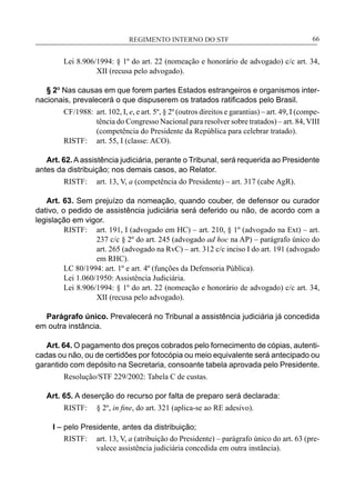 REGIMENTO INTERNO DO STF____________________________________________________________66
Lei 8.906/1994: § 1º do art. 22 (nomeação e honorário de advogado) c/c art. 34,
XII (recusa pelo advogado).
§ 2º Nas causas em que forem partes Estados estrangeiros e organismos inter-
nacionais, prevalecerá o que dispuserem os tratados ratificados pelo Brasil.
CF/1988:	 art. 102, I, e, e art. 5º, § 2º (outros direitos e garantias) – art. 49, I (compe-
tência do Congresso Nacional para resolver sobre tratados) – art. 84, VIII
(competência do Presidente da República para celebrar tratado).
RISTF:	 art. 55, I (classe: ACO).
Art. 62. A assistência judiciária, perante o Tribunal, será requerida ao Presidente
antes da distribuição; nos demais casos, ao Relator.
RISTF:	 art. 13, V, a (competência do Presidente) – art. 317 (cabe AgR).
Art. 63. Sem prejuízo da nomeação, quando couber, de defensor ou curador
dativo, o pedido de assistência judiciária será deferido ou não, de acordo com a
legislação em vigor.
RISTF:	 art. 191, I (advogado em HC) – art. 210, § 1º (advogado na Ext) – art.
237 c/c § 2º do art. 245 (advogado ad hoc na AP) – parágrafo único do
art. 265 (advogado na RvC) – art. 312 c/c inciso I do art. 191 (advogado
em RHC).
LC 80/1994: art. 1º e art. 4º (funções da Defensoria Pública).
Lei 1.060/1950: Assistência Judiciária.
Lei 8.906/1994: § 1º do art. 22 (nomeação e honorário de advogado) c/c art. 34,
XII (recusa pelo advogado).
Parágrafo único. Prevalecerá no Tribunal a assistência judiciária já concedida
em outra instância.
Art. 64. O pagamento dos preços cobrados pelo fornecimento de cópias, autenti-
cadas ou não, ou de certidões por fotocópia ou meio equivalente será antecipado ou
garantido com depósito na Secretaria, consoante tabela aprovada pelo Presidente.
Resolução/STF 229/2002: Tabela C de custas.
Art. 65. A deserção do recurso por falta de preparo será declarada:
RISTF:	 § 2º, in fine, do art. 321 (aplica-se ao RE adesivo).
I – pelo Presidente, antes da distribuição;
RISTF:	 art. 13, V, a (atribuição do Presidente) – parágrafo único do art. 63 (pre-
valece assistência judiciária concedida em outra instância).
 