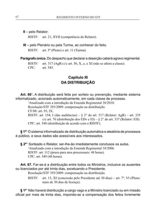 REGIMENTO INTERNO DO STF____________________________________________________________67
II – pelo Relator;
RISTF:	 art. 21, XVII (competência do Relator).
III – pelo Plenário ou pela Turma, ao conhecer do feito.
RISTF:	 art. 5º (Pleno) e art. 11 (Turma).
Parágrafo único. Do despacho que declarar a deserção caberá agravo regimental.
RISTF:	 art. 317 (AgR) c/c art. 56, X, a, e XI (não se altera a classe).
CPC:	 art. 545.
Capítulo III
DA DISTRIBUIÇÃO
Art. 66¹. A distribuição será feita por sorteio ou prevenção, mediante sistema
informatizado, acionado automaticamente, em cada classe de processo.
	 1
Atualizado com a introdução da Emenda Regimental 38/2010.
	 Resolução/STF 393/2009: compensação na distribuição.
CF/88: art. 93, IX.
RISTF: art. 154, I (das audiências) – § 2° do art. 317 (Relator: AgR) – art. 335
c/c art. 76 (distribuição dos EDv e EI) – § 2° do art. 337 (Relator: ED).
CPC: art. 548 (distribuição de acordo com o RISTF).
§ 1º¹ O sistema informatizado de distribuição automática e aleatória de processos
é público, e seus dados são acessíveis aos interessados.
§ 2º¹ Sorteado o Relator, ser-lhe-ão imediatamente conclusos os autos.
	 1
Atualizado com a introdução da Emenda Regimental 18/2006.
RISTF: art. 112 (prazo para atos processuais: 48 horas).
CPC: art. 549 (48 horas).
Art. 67. Far-se-á a distribuição entre todos os Ministros, inclusive os ausentes
ou licenciados por até trinta dias, excetuando o Presidente.
	 Resolução/STF 393/2009: compensação na distribuição.
RISTF:	 art. 13, XI (concessão pelo Presidente até 30 dias) – art. 7º, VI (Pleno:
mais de 30 dias de licença).
§ 1º1
Não haverá distribuição a cargo vago e a Ministro licenciado ou em missão
oficial por mais de trinta dias, impondo-se a compensação dos feitos livremente
 