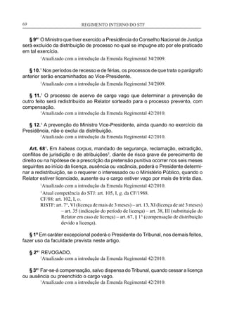 REGIMENTO INTERNO DO STF____________________________________________________________69
§ 9º1
O Ministro que tiver exercido a Presidência do Conselho Nacional de Justiça
será excluído da distribuição de processo no qual se impugne ato por ele praticado
em tal exercício.
1
Atualizado com a introdução da Emenda Regimental 34/2009.
§ 10.1
Nos períodos de recesso e de férias, os processos de que trata o parágrafo
anterior serão encaminhados ao Vice-Presidente.
1
Atualizado com a introdução da Emenda Regimental 34/2009.
§ 11.1
O processo de acervo de cargo vago que determinar a prevenção de
outro feito será redistribuído ao Relator sorteado para o processo prevento, com
compensação.
	 1
Atualizado com a introdução da Emenda Regimental 42/2010.
§ 12.1
A prevenção do Ministro Vice-Presidente, ainda quando no exercício da
Presidência, não o exclui da distribuição.
	 1
Atualizado com a introdução da Emenda Regimental 42/2010.
Art. 68¹. Em habeas corpus, mandado de segurança, reclamação, extradição,
conflitos de jurisdição e de atribuições3
, diante de risco grave de perecimento de
direito ou na hipótese de a prescrição da pretensão punitiva ocorrer nos seis meses
seguintes ao início da licença, ausência ou vacância, poderá o Presidente determi-
nar a redistribuição, se o requerer o interessado ou o Ministério Público, quando o
Relator estiver licenciado, ausente ou o cargo estiver vago por mais de trinta dias.
	 1
Atualizado com a introdução da Emenda Regimental 42/2010.
3
Atual competência do STJ: art. 105, I, g, da CF/1988.
CF/88: art. 102, I, o.
RISTF: art. 7°, VI (licença de mais de 3 meses) – art. 13, XI (licença de até 3 meses)
– art. 35 (indicação do período de licença) – art. 38, III (substituição do
Relator em caso de licença) – art. 67, § 1° (compensação de distribuição
devido a licença).
§ 1º Em caráter excepcional poderá o Presidente do Tribunal, nos demais feitos,
fazer uso da faculdade prevista neste artigo.
§ 2º1
REVOGADO.
	 1
Atualizado com a introdução da Emenda Regimental 42/2010.
§ 3º1
Far-se-á compensação, salvo dispensa do Tribunal, quando cessar a licença
ou ausência ou preenchido o cargo vago.
	 1
Atualizado com a introdução da Emenda Regimental 42/2010.
 