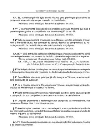 REGIMENTO INTERNO DO STF____________________________________________________________70
Art. 69.1
A distribuição da ação ou do recurso gera prevenção para todos os
processos a eles vinculados por conexão ou continência.
1
Atualizado com a introdução da Emenda Regimental 34/2009.
§ 1º1
O conhecimento excepcional de processo por outro Ministro que não o
prevento prorroga-lhe a competência nos termos do § 6º do art. 67.
1
Atualizado com a introdução da Emenda Regimental 34/2009.
§ 2º1
Não se caracterizará prevenção, se o Relator, sem ter apreciado liminar,
nem o mérito da causa, não conhecer do pedido, declinar da competência, ou ho-
mologar pedido de desistência por decisão transitada em julgado.
1
Atualizado com a introdução da Emenda Regimental 34/2009.
Art. 70.1 e 7
Será distribuída ao Relator do feito principal a reclamação que tenha como
causa de pedir o descumprimento de decisão cujos efeitos sejam restritos às partes.
7
Norma aplicada: art. 13 (distribuição da Rcl) da Lei 8.038/1990.
RISTF: art. 38, I e III, c/c art. 68 (substituição do Relator) – art. 38, IV, a (substitui-
ção definitiva do Relator) – art. 67, § 4° (compensação da distribuição).
§ 1º Será objeto de livre distribuição a reclamação que tenha como causa de pedir
o descumprimento de súmula vinculante ou de decisão dotada de efeito erga omnes.
§ 2º Se o Relator da causa principal já não integrar o Tribunal, a reclamação
será distribuída ao sucessor.
§ 3º Se o Relator assumir a Presidência do Tribunal, a reclamação será redis-
tribuída ao Ministro que o substituir na Turma.
§ 4º Será distribuída ao Presidente a reclamação que tiver como causa de pedir
a usurpação da sua competência ou o descumprimento de decisão sua.
§ 5º Julgada procedente a reclamação por usurpação da competência, fica
prevento o Relator para o processo avocado.
§ 6º A reclamação, que tiver como causa de pedir a usurpação da competência
por prerrogativa de foro, será distribuída ao Relator de habeas corpus oriundo do
mesmo inquérito ou ação penal.
1
Atualizado com a introdução da Emenda Regimental 34/2009.
Art. 71. Os embargos declaratórios e as questões incidentes terão como Relator
o do processo principal.
 