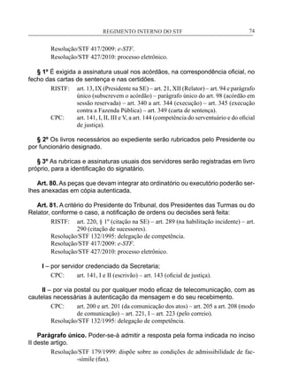 REGIMENTO INTERNO DO STF____________________________________________________________74
Resolução/STF 417/2009: e-STF.
Resolução/STF 427/2010: processo eletrônico.
§ 1º É exigida a assinatura usual nos acórdãos, na correspondência oficial, no
fecho das cartas de sentença e nas certidões.
RISTF:	 art. 13, IX (Presidente na SE) – art. 21, XII (Relator) – art. 94 e parágrafo
único (subscrevem o acórdão) – parágrafo único do art. 98 (acórdão em
sessão reservada) – art. 340 a art. 344 (execução) – art. 345 (execução
contra a Fazenda Pública) – art. 349 (carta de sentença).
CPC:	 art. 141, I, II, III e V, a art. 144 (competência do serventuário e do oficial
de justiça).
§ 2º Os livros necessários ao expediente serão rubricados pelo Presidente ou
por funcionário designado.
§ 3º As rubricas e assinaturas usuais dos servidores serão registradas em livro
próprio, para a identificação do signatário.
Art. 80. As peças que devam integrar ato ordinatório ou executório poderão ser-
lhes anexadas em cópia autenticada.
Art. 81. A critério do Presidente do Tribunal, dos Presidentes das Turmas ou do
Relator, conforme o caso, a notificação de ordens ou decisões será feita:
RISTF:	 art. 220, § 1º (citação na SE) – art. 289 (na habilitação incidente) – art.
290 (citação de sucessores).
Resolução/STF 132/1995: delegação de competência.
Resolução/STF 417/2009: e-STF.
Resolução/STF 427/2010: processo eletrônico.
I – por servidor credenciado da Secretaria;
CPC:	 art. 141, I e II (escrivão) – art. 143 (oficial de justiça).
II – por via postal ou por qualquer modo eficaz de telecomunicação, com as
cautelas necessárias à autenticação da mensagem e do seu recebimento.
CPC:	 art. 200 e art. 201 (da comunicação dos atos) – art. 205 a art. 208 (modo
de comunicação) – art. 221, I – art. 223 (pelo correio).
Resolução/STF 132/1995: delegação de competência.
Parágrafo único. Poder-se-á admitir a resposta pela forma indicada no inciso
II deste artigo.
Resolução/STF 179/1999: dispõe sobre as condições de admissibilidade de fac-
-símile (fax).
 