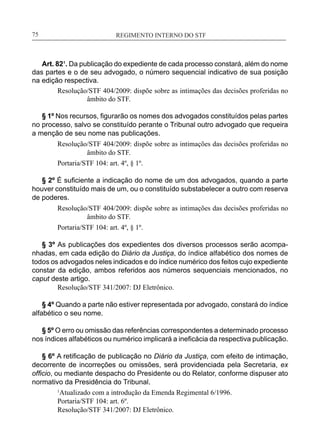 REGIMENTO INTERNO DO STF____________________________________________________________75
Art. 82¹. Da publicação do expediente de cada processo constará, além do nome
das partes e o de seu advogado, o número sequencial indicativo de sua posição
na edição respectiva.
Resolução/STF 404/2009: dispõe sobre as intimações das decisões proferidas no
âmbito do STF.
§ 1º Nos recursos, figurarão os nomes dos advogados constituídos pelas partes
no processo, salvo se constituído perante o Tribunal outro advogado que requeira
a menção de seu nome nas publicações.
Resolução/STF 404/2009: dispõe sobre as intimações das decisões proferidas no
âmbito do STF.
Portaria/STF 104: art. 4º, § 1º.
§ 2º É suficiente a indicação do nome de um dos advogados, quando a parte
houver constituído mais de um, ou o constituído substabelecer a outro com reserva
de poderes.
Resolução/STF 404/2009: dispõe sobre as intimações das decisões proferidas no
âmbito do STF.
Portaria/STF 104: art. 4º, § 1º.
§ 3º As publicações dos expedientes dos diversos processos serão acompa-
nhadas, em cada edição do Diário da Justiça, do índice alfabético dos nomes de
todos os advogados neles indicados e do índice numérico dos feitos cujo expediente
constar da edição, ambos referidos aos números sequenciais mencionados, no
caput deste artigo.
Resolução/STF 341/2007: DJ Eletrônico.
§ 4º Quando a parte não estiver representada por advogado, constará do índice
alfabético o seu nome.
§ 5º O erro ou omissão das referências correspondentes a determinado processo
nos índices alfabéticos ou numérico implicará a ineficácia da respectiva publicação.
§ 6º A retificação de publicação no Diário da Justiça, com efeito de intimação,
decorrente de incorreções ou omissões, será providenciada pela Secretaria, ex
officio, ou mediante despacho do Presidente ou do Relator, conforme dispuser ato
normativo da Presidência do Tribunal.
1
Atualizado com a introdução da Emenda Regimental 6/1996.
Portaria/STF 104: art. 6º.
Resolução/STF 341/2007: DJ Eletrônico.
 