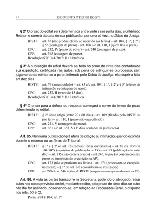 REGIMENTO INTERNO DO STF____________________________________________________________77
§ 2º O prazo do edital será determinado entre vinte e sessenta dias, a critério do
Relator, e correrá da data de sua publicação, por uma só vez, no Diário da Justiça.
RISTF:	 art. 85 (não produz efeitos se ocorrido nas férias) – art. 104, § 1º, § 2º e
§ 5º (contagem de prazo) – art. 108 c/c art. 110, I (quem fixa o prazo).
CPC:	 art. 232, IV (prazo do edital) – art. 240 (contagem de prazo).
CPP:	 art. 365 (contagem de prazo).
Resolução/STF 341/2007: DJ Eletrônico.
§ 3º A publicação do edital deverá ser feita no prazo de vinte dias contados de
sua expedição, certificada nos autos, sob pena de extinguir-se o processo, sem
julgamento do mérito, se a parte, intimada pelo Diário da Justiça, não suprir a falta
em dez dias.
RISTF:	 art. 79 (autenticidade) – art. 85 c/c art. 104, § 1º, § 2º e § 5º (efeitos da
intimação e contagem de prazo).
CPC:	 art. 232, II (prazo de 15 dias).
Resolução/STF 341/2007: DJ Eletrônico.
§ 4º O prazo para a defesa ou resposta começará a correr do termo do prazo
determinado no edital.
RISTF:	 § 2º deste artigo (entre 20 e 60 dias) – art. 109 (fixados pelo RISTF ou
por lei) – art. 110, I (prazo não especificado).
CPC:	 art. 241, V (contagem de prazo).
CPP:	 art. 361 c/c art. 365, V (15 dias contados da publicação).
Art. 85. Nenhuma publicação terá efeito de citação ou intimação, quando ocorrida
durante o recesso ou as férias do Tribunal.
RISTF:	 § 1º e § 2º do art. 78 (recesso, férias ou feriados) – art. 82 c/c Portaria
104/1978 (requisitos da publicação no DJ) – art. 95 (publicação de acór-
dão) – art. 105 (não correm prazos) – art. 246, in fine (só correm com réu
preso ou iminência de prescrição na AP).
CPC:	 art. 173 (não se praticam nas férias) – art. 174 (processam-se excepcio-
nalmente) – § 1º do art. 242 (consideram-se realizados).
CPP:	 art.798c/cart.246,in fine, do RISTF (suspendem excepcionalmente naAP).
Art. 86. A vista às partes transcorre na Secretaria, podendo o advogado retirar
autos nos casos previstos em lei, mediante recibo, pelo prazo de cinco dias se outro
não lhe for assinado, observando-se, em relação ao Procurador-Geral, o disposto
nos arts. 50 e 52.
Portaria/STF 104: art. 7º.
 