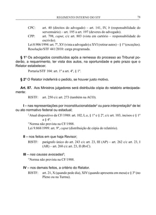 REGIMENTO INTERNO DO STF____________________________________________________________78
CPC:	 art. 40 (direitos do advogado) – art. 141, IV, b (responsabilidade do
serventuário) – art. 195 a art. 197 (deveres do advogado).
CPP:	 art. 798, caput, c/c art. 803 (vista em cartório – responsabilidade do
escrivão).
Lei 8.906/1994: art. 7º, XV (vista a advogado) e XVI (retirar autos) – § 1º (exceções).
Resolução/STF 441/2010: carga programada.
§ 1º Os advogados constituídos após a remessa do processo ao Tribunal po-
derão, a requerimento, ter vista dos autos, na oportunidade e pelo prazo que o
Relator estabelecer.
Portaria/STF 104: art. 1º a art. 4º, § 1º.
§ 2º O Relator indeferirá o pedido, se houver justo motivo.
Art. 87. Aos Ministros julgadores será distribuída cópia do relatório antecipada-
mente:
RISTF:	 art. 250 c/c art. 273 (também na ACO).
I – nas representações por inconstitucionalidade2
ou para interpretação5
de lei
ou ato normativo federal ou estadual;
2
Atual dispositivo da CF/1988: art. 102, I, a, § 1º e § 2º, c/c art. 103, incisos e § 1º
a § 4º.
5
Norma não prevista na CF/1988.
Lei 9.868/1999: art. 9º, caput (distribuição de cópia do relatório).
II – nos feitos em que haja Revisor;
RISTF:	 parágrafo único do art. 243 c/c art. 23, III (AP) – art. 262 c/c art. 23, I
(AR) – art. 268 c/c art. 23, II (RvC).
III – nas causas avocadas5
;
5
Norma não prevista na CF/1988.
IV – nos demais feitos, a critério do Relator.
RISTF:	 art. 21, X (quando pede dia), XIV (quando apresenta em mesa) e § 3º (no
Pleno ou na Turma).
 