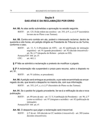 REGIMENTO INTERNO DO STF____________________________________________________________79
Seção II
DAS ATAS E DA RECLAMAÇÃO POR ERRO
Art. 88. As atas serão submetidas a aprovação na sessão seguinte.
RISTF:	 art. 125, II (da ordem nas sessões) – art. 355, § 4º, a, c/c § 5º (secretários
lavram ata no Pleno e nas Turmas).
Art. 89. Contra erro contido em ata, poderá o interessado reclamar, dentro de
quarenta e oito horas, em petição dirigida ao Presidente do Tribunal ou da Turma,
conforme o caso.
RISTF:	 art. 13, V, b (Presidente do STF) – art. 82 (publicação de intimação:
requisitos) – art. 91 (quando procedente) – art. 92 (decisão irrecorrível) –
art. 96, § 3º (despacho do Relator – petição ou ED).
Portaria/STF 104: art. 6º.
CPC:	 art. 463, I.
§ 1º Não se admitirá a reclamação a pretexto de modificar o julgado.
§ 2º A reclamação não suspenderá o prazo para recurso, salvo o disposto no
art. 91.
RISTF:	 art. 91 (efeitos, se procedente).
Art. 90. A petição será entregue ao protocolo, e por este encaminhada ao encar-
regado da ata, que levará a despacho no mesmo dia, com sua informação.
RISTF:	 art. 355, § 4º, a, c/c § 5º (Secretário do Pleno ou das Turmas).
Art. 91. Se o pedido for julgado procedente, far-se-á a retificação da ata e nova
publicação.
RISTF:	 art. 89 (erro de ata) – art. 13, V, b (atribuição do Presidente) – art. 96, § 3º
(como se retifica) – art. 97 (integram o acórdão) – art. 82 (publicação de
intimação).
Portaria/STF 104: art. 6º.
Art. 92. O despacho que julgar a reclamação será irrecorrível.
RISTF:	 § 2º do art. 168 (decisão no CC também é irrecorrível) – art. 305 (outras
decisões irrecorríveis).
 