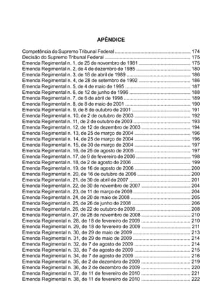 APÊNDICE
Competência do Supremo Tribunal Federal ........................................................ 174
Decisão do Supremo Tribunal Federal ............................................................... 175
Emenda Regimental n. 1, de 25 de novembro de 1981 ...................................... 175
Emenda Regimental n. 2, de 4 de dezembro de 1985 ........................................ 180
Emenda Regimental n. 3, de 18 de abril de 1989 ............................................... 186
Emenda Regimental n. 4, de 28 de setembro de 1992 ...................................... 186
Emenda Regimental n. 5, de 4 de maio de 1995 ................................................ 187
Emenda Regimental n. 6, de 12 de junho de 1996 ............................................. 188
Emenda Regimental n. 7, de 6 de abril de 1998 ................................................. 189
Emenda Regimental n. 8, de 8 de maio de 2001 ................................................ 190
Emenda Regimental n. 9, de 8 de outubro de 2001 ........................................... 191
Emenda Regimental n. 10, de 2 de outubro de 2003 ......................................... 192
Emenda Regimental n. 11, de 2 de outubro de 2003 .......................................... 193
Emenda Regimental n. 12, de 12 de dezembro de 2003 .................................... 194
Emenda Regimental n. 13, de 25 de março de 2004 ......................................... 196
Emenda Regimental n. 14, de 25 de março de 2004 ......................................... 196
Emenda Regimental n. 15, de 30 de março de 2004 ......................................... 197
Emenda Regimental n. 16, de 25 de agosto de 2005 ......................................... 197
Emenda Regimental n. 17, de 9 de fevereiro de 2006 ........................................ 198
Emenda Regimental n. 18, de 2 de agosto de 2006 ........................................... 199
Emenda Regimental n. 19, de 16 de agosto de 2006 ......................................... 200
Emenda Regimental n. 20, de 16 de outubro de 2006 ....................................... 200
Emenda Regimental n. 21, de 30 de abril de 2007 ............................................. 201
Emenda Regimental n. 22, de 30 de novembro de 2007 .................................... 204
Emenda Regimental n. 23, de 11 de março de 2008 .......................................... 204
Emenda Regimental n. 24, de 20 de maio de 2008 ............................................ 205
Emenda Regimental n. 25, de 26 de junho de 2008 ........................................... 206
Emenda Regimental n. 26, de 22 de outubro de 2008 ........................................ 208
Emenda Regimental n. 27, de 28 de novembro de 2008 .................................... 210
Emenda Regimental n. 28, de 18 de fevereiro de 2009 .................................... 210
Emenda Regimental n. 29, de 18 de fevereiro de 2009 .................................... 211
Emenda Regimental n. 30, de 29 de maio de 2009 .......................................... 213
Emenda Regimental n. 31, de 29 de maio de 2009 .......................................... 214
Emenda Regimental n. 32, de 7 de agosto de 2009 ......................................... 214
Emenda Regimental n. 33, de 7 de agosto de 2009 ......................................... 215
Emenda Regimental n. 34, de 7 de agosto de 2009 ......................................... 216
Emenda Regimental n. 35, de 2 de dezembro de 2009 .................................... 219
Emenda Regimental n. 36, de 2 de dezembro de 2009 .................................... 220
Emenda Regimental n. 37, de 11 de fevereiro de 2010 .................................... 221
Emenda Regimental n. 38, de 11 de fevereiro de 2010 .................................... 222
 