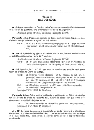 REGIMENTO INTERNO DO STF____________________________________________________________80
Seção III
DAS DECISÕES
Art. 93¹. As conclusões do Plenário e das Turmas, em suas decisões, constarão
de acórdão, do qual fará parte a transcrição do áudio do julgamento.
1
Atualizado com a introdução da Emenda Regimental 26/2008.
Parágrafo único. Dispensam acórdão as decisões de remessa de processo ao
Plenário e de provimento de agravo de instrumento.
RISTF:	 art. 6º, II, b (Pleno: competência para julgar) – art. 8º, I (AgR no Pleno
e nas Turmas) – art. 11 (remessa pela Turma) – art. 305 (decisão irrecor-
rível).
Art. 94¹. Nos processos julgados no Pleno e nas Turmas, o Relator subscreverá
o acórdão, registrando o nome do Presidente.
1
Atualizado com a introdução da Emenda Regimental 16/2005.
RISTF:	 art. 143, caput (Presidente do STF: Pleno), e § 1º do art. 4º (Presidente da
Turma: o mais antigo) – art. 66 e seu parágrafo único (Relator: sorteio).
Art. 95. A publicação do acórdão, por suas conclusões e ementa, far-se-á, para
todos os efeitos, no Diário da Justiça.
RISTF:	 art. 78 (férias, recesso e feriados) – art. 82 (intimação no DJ) – art. 85
(publicação sem efeito de intimação ou citação) – art. 93 e art. 94 (acór-
dão) – art. 100 (publicação no DJ) – art. 104, § 1º, § 2º e § 5º (contagem
de prazo) – art. 105 (suspensão de prazo) – art. 246 (efeitos).
CPC:	 art. 173 (efeitos: exceções) – art. 179 e art. 180 (efeitos: suspensão).
CPP:	 art. 798 (efeitos: contagem de prazo).
Resolução/STF 341/2007: DJ Eletrônico.
Parágrafo único. Salvo motivo justificado, a publicação no Diário da Justiça
far-se-á dentro do prazo de sessenta dias, a partir da sessão em que tenha sido
proclamado o resultado do julgamento.
CPC:	 art. 183 (justa causa) – art. 187 (exceder prazo) – art. 507 (força maior).
Resolução/STF 341/2007: DJ Eletrônico.
Art. 961
. Em cada julgamento a transcrição do áudio registrará o relatório, a
discussão, os votos fundamentados, bem como as perguntas feitas aos advoga-
dos e suas respostas, e será juntada aos autos com o acórdão, depois de revista
e rubricada.
 