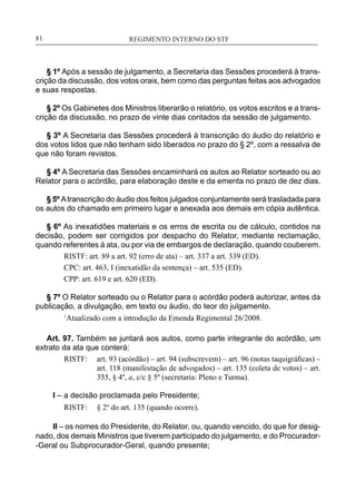 REGIMENTO INTERNO DO STF____________________________________________________________81
§ 1º Após a sessão de julgamento, a Secretaria das Sessões procederá à trans-
crição da discussão, dos votos orais, bem como das perguntas feitas aos advogados
e suas respostas.
§ 2º Os Gabinetes dos Ministros liberarão o relatório, os votos escritos e a trans-
crição da discussão, no prazo de vinte dias contados da sessão de julgamento.
§ 3º A Secretaria das Sessões procederá à transcrição do áudio do relatório e
dos votos lidos que não tenham sido liberados no prazo do § 2º, com a ressalva de
que não foram revistos.
§ 4º A Secretaria das Sessões encaminhará os autos ao Relator sorteado ou ao
Relator para o acórdão, para elaboração deste e da ementa no prazo de dez dias.
§ 5º Atranscrição do áudio dos feitos julgados conjuntamente será trasladada para
os autos do chamado em primeiro lugar e anexada aos demais em cópia autêntica.
§ 6º As inexatidões materiais e os erros de escrita ou de cálculo, contidos na
decisão, podem ser corrigidos por despacho do Relator, mediante reclamação,
quando referentes à ata, ou por via de embargos de declaração, quando couberem.
RISTF: art. 89 a art. 92 (erro de ata) – art. 337 a art. 339 (ED).
CPC: art. 463, I (inexatidão da sentença) – art. 535 (ED).
CPP: art. 619 e art. 620 (ED).
§ 7º O Relator sorteado ou o Relator para o acórdão poderá autorizar, antes da
publicação, a divulgação, em texto ou áudio, do teor do julgamento.
1
Atualizado com a introdução da Emenda Regimental 26/2008.
Art. 97. Também se juntará aos autos, como parte integrante do acórdão, um
extrato da ata que conterá:
RISTF:	 art. 93 (acórdão) – art. 94 (subscrevem) – art. 96 (notas taquigráficas) –
art. 118 (manifestação de advogados) – art. 135 (coleta de votos) – art.
355, § 4º, a, c/c § 5º (secretaria: Pleno e Turma).
I – a decisão proclamada pelo Presidente;
RISTF:	 § 2º do art. 135 (quando ocorre).
II – os nomes do Presidente, do Relator, ou, quando vencido, do que for desig-
nado, dos demais Ministros que tiverem participado do julgamento, e do Procurador-
-Geral ou Subprocurador-Geral, quando presente;
 