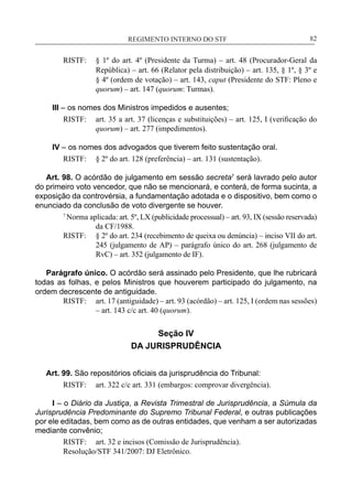 REGIMENTO INTERNO DO STF____________________________________________________________82
RISTF:	 § 1º do art. 4º (Presidente da Turma) – art. 48 (Procurador-Geral da
República) – art. 66 (Relator pela distribuição) – art. 135, § 1º, § 3º e
§ 4º (ordem de votação) – art. 143, caput (Presidente do STF: Pleno e
quorum) – art. 147 (quorum: Turmas).
III – os nomes dos Ministros impedidos e ausentes;
RISTF:	 art. 35 a art. 37 (licenças e substituições) – art. 125, I (verificação do
quorum) – art. 277 (impedimentos).
IV – os nomes dos advogados que tiverem feito sustentação oral.
RISTF:	 § 2º do art. 128 (preferência) – art. 131 (sustentação).
Art. 98. O acórdão de julgamento em sessão secreta7
será lavrado pelo autor
do primeiro voto vencedor, que não se mencionará, e conterá, de forma sucinta, a
exposição da controvérsia, a fundamentação adotada e o dispositivo, bem como o
enunciado da conclusão de voto divergente se houver.
7
Norma aplicada: art. 5º, LX (publicidade processual) – art. 93, IX (sessão reservada)
da CF/1988.
RISTF:	 § 2º do art. 234 (recebimento de queixa ou denúncia) – inciso VII do art.
245 (julgamento de AP) – parágrafo único do art. 268 (julgamento de
RvC) – art. 352 (julgamento de IF).
Parágrafo único. O acórdão será assinado pelo Presidente, que lhe rubricará
todas as folhas, e pelos Ministros que houverem participado do julgamento, na
ordem decrescente de antiguidade.
RISTF:	 art. 17 (antiguidade) – art. 93 (acórdão) – art. 125, I (ordem nas sessões)
– art. 143 c/c art. 40 (quorum).
Seção IV
DA JURISPRUDÊNCIA
Art. 99. São repositórios oficiais da jurisprudência do Tribunal:
RISTF:	 art. 322 c/c art. 331 (embargos: comprovar divergência).
I – o Diário da Justiça, a Revista Trimestral de Jurisprudência, a Súmula da
Jurisprudência Predominante do Supremo Tribunal Federal, e outras publicações
por ele editadas, bem como as de outras entidades, que venham a ser autorizadas
mediante convênio;
RISTF:	 art. 32 e incisos (Comissão de Jurisprudência).
Resolução/STF 341/2007: DJ Eletrônico.
 