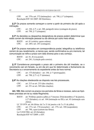 REGIMENTO INTERNO DO STF____________________________________________________________85
CPP:	 art. 370 a art. 372 (intimações) – art. 798, § 1º (cômputo).
Resolução/STF 341/2007: DJ Eletrônico.
§ 2º Os prazos somente começam a correr a partir do primeiro dia útil após a
intimação.
CPC:	 art. 184, § 2º, e art. 240, parágrafo único (contagem de prazo).
CPP:	 art. 798, § 1º (cômputo).
§ 3º As decisões ou despachos designativos de prazos podem determinar que
estes corram da intimação pessoal ou da ciência por outro meio eficaz.
RISTF:	 art. 81 (critério: quem ordena).
CPC:	 art. 240 e art. 241 (contagem).
§ 4º Os prazos marcados em correspondência postal, telegráfica ou telefônica
correm do seu recebimento, a menos que, sendo confirmativa ou pro memoria, tal
comunicação se refira a prazo com data diversa para o seu começo.
RISTF:	 art. 81, II (via postal).
CPC:	 art. 241, I (citação pelo correio).
§ 5º Considera-se prorrogado o prazo até o primeiro dia útil imediato, se o
vencimento cair em feriado, ou em dia em que for determinado o fechamento da
Secretaria ou o encerramento do expediente antes da hora normal.
CPC:	 art. 175 (feriados) – art. 184, § 1º (prorrogação).
CPP:	 art. 798, § 2º e § 3º (término).
§ 6º As citações obedecerão ao disposto nas leis processuais.
CPC:	 art. 213 ao art. 233 (das citações).
CPP:	 art. 351 ao art. 369 (das citações).
Art. 105. Não correm os prazos nos períodos de férias e recesso, salvo as hipó-
teses previstas em lei ou neste Regimento.
RISTF:	 art.78(férias:janeiroejulho),§1º (recesso:20dedezembroa1º dejaneiro),
§ 2º (feriados), c/c art. 104 (intimação no DJ) e art. 85 (intimação sem
efeito).
LC 35/1979: art. 66 (férias: de 2 a 31 de janeiro e de 2 a 31 de julho).
CPC:	 art. 173 e art. 174 (exceções) – art. 179 e art. 180 (suspendem).
CPP:	 art. 798, caput (correm nas férias).
Lei 5.010/1966: art. 62 (feriados).
Resolução/STF 417/2009: e-STF.
 